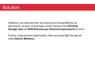 Solution 
Publishers can optimize their ad revenues by testing different ad 
placements, ad sizes and ad types, which improves the CTR (Click 
through rate) and RPM (Revenue per Thousand Impressions) for them. 
Further, using constant optimization, they can easily fight the big evil 
called Banner Blindness. 
 