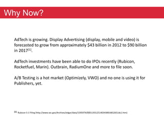 Why Now? 
AdTech is growing. Display Advertising (display, mobile and video) is 
forecasted to grow from approximately $43 billion in 2012 to $90 billion 
in 2017[1]. 
AdTech investments have been able to do IPOs recently (Rubicon, 
Rocketfuel, Marin). Outbrain, RadiumOne and more to file soon. 
A/B Testing is a hot market (Optimizely, VWO) and no one is using it for 
Publishers, yet. 
[1] Rubicon S-1 Filing (http://www.sec.gov/Archives/edgar/data/1595974/000119312514034389/d652651ds1.htm) 
 