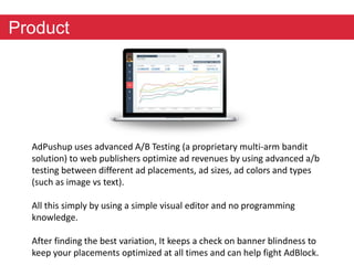 Product 
AdPushup uses advanced A/B Testing (a proprietary multi-arm bandit 
solution) to web publishers optimize ad revenues by using advanced a/b 
testing between different ad placements, ad sizes, ad colors and types 
(such as image vs text). 
All this simply by using a simple visual editor and no programming 
knowledge. 
After finding the best variation, It keeps a check on banner blindness to 
keep your placements optimized at all times and can help fight AdBlock. 
 