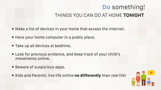 Do something!
• Make a list of devices in your home that access the internet.
• Have your home computer in a public place.
• Take up all devices at bedtime.
• Look for previous evidence, and keep track of your child’s
movements online.
• Beware of suspicious apps.
• Kids and Parents: live life online no differently than real life!
THINGS YOU CAN DO AT HOME TONIGHT
 