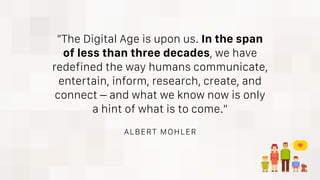 "The Digital Age is upon us. In the span
of less than three decades, we have
redefined the way humans communicate,
entertain, inform, research, create, and
connect – and what we know now is only
a hint of what is to come."
ALBERT MOHLER
 