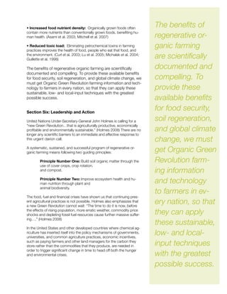 • Increased food nutrient density: Organically grown foods often
contain more nutrients than conventionally grown foods, benefiting hu-
man health. (Asami et al. 2003; Mitchell et al. 2007)
• Reduced toxic load: Eliminating petrochemical toxins in farming
practices improves the health of food, people who eat that food, and
the environment. (Curl et al. 2003; Lu et al. 2005; Michalak et al. 2004;
Guillette et al. 1998)
The benefits of regenerative organic farming are scientifically
documented and compelling. To provide these available benefits
for food security, soil regeneration, and global climate change, we
must get Organic Green Revolution farming information and tech-
nology to farmers in every nation, so that they can apply these
sustainable, low- and local-input techniques with the greatest
possible success.
Section Six: Leadership and Action
United Nations Under-Secretary-General John Holmes is calling for a
“new Green Revolution…that is agriculturally productive, economically
profitable and environmentally sustainable.” (Holmes 2008) There are no
longer any scientific barriers to an immediate and effective response to
this urgent clarion call.
A systematic, sustained, and successful program of regenerative or-
ganic farming means following two guiding principles:
Principle Number One: Build soil organic matter through the
use of cover crops, crop rotation,
and compost.
Principle Number Two: Improve ecosystem health and hu-
man nutrition through plant and
animal biodiversity.
The food, fuel and financial crises have shown us that continuing pres-
ent agricultural practices is not possible. Holmes also emphasizes that
a new Green Revolution cannot wait: “The time to do it is now, before
the effects of rising population, more erratic weather, commodity price
shocks and depleting fossil fuel resources cause further massive suffer-
ing….” (Holmes 2008)
In the United States and other developed countries where chemical ag-
riculture has inserted itself into the policy mechanisms of governments,
universities, and common agriculture practices, economic incentives,
such as paying farmers and other land managers for the carbon they
store rather than the commodities that they produce, are needed in
order to trigger significant change in time to head off both the hunger
and environmental crises.
The benefits of
regenerative or-
ganic farming
are scientifically
documented and
compelling. To
provide these
available benefits
for food security,
soil regeneration,
and global climate
change, we must
get Organic Green
Revolution farm-
ing information
and technology
to farmers in ev-
ery nation, so that
they can apply
these sustainable,
low- and local-
input techniques
with the greatest
possible success.
 