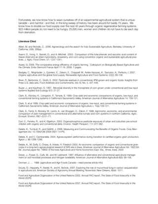 Fortunately, we now know how to wean ourselves off of an experimental agricultural system that is unsus-
tainable – and harmful - and that, in the long sweep of history, has been around for barely 75 years. We
know how to double our food supply over the next 40 years through organic regenerative farming systems.
923 million people do not need to be hungry. 25,000 men, women and children do not have to die each day
from starvation.
Literature Cited
Altieri, M. and Nicholls, C.. 2006. Agroecology and the search for truly Sustainable Agriculture. Berkeley, University of
California, USA. 290pp.
Asami, D., Hong, Y., Barrett, D., and A. Mitchell. 2003. Comparison of the total phenolic and ascorbic acid content of
freeze-dried and air-dried marionberry, strawberry, and corn using convention organic and sustainable agricultural prac-
tices. J. Agric. Food Chem. 57; 1237-1241.
Azeez, G. 2008. The comparative energy efficiency of organic farming. Colloquium on Biologically Based Agriculture and
the Climate. Enita Clermont France April 17-18, 2008. 7 pages.
Badgley, C., Moghtader, J., Quintero, E., Zakem, E., Chappell, M., Aviles-Vazquez, K., Samulon, A., Perfecto, I. 2007.
Organic agriculture and the global food supply. Renewable Agriculture and Food Systems: 22(2); 86-108.
Brian, P., Benbrook, C., Groth, E. 2002. Pesticide residues in conventional, IPM-grown and organic foods: Insights from
three U.S. data sets. Food Additives and Contaminants, Vol.19, No. 5, 427-446.
Buyer, J., and Kaufman, D. 1997. Microbial diversity in the rhizosphere of corn grown under conventional and low-input
systems Applied Soil Ecology 5(1): 21-27.
Clark, S., Klonsky, K., Livingston, P., Temple, S. 1999. Crop-yield and economic comparisons of organic, low-input, and
conventional farming systems in California’s Sacramento Valley. American Journal of Alternative Agriculture 14: 109-121.
Clark, S. et al 1999. Crop-yield and economic comparisons of organic, low-input, and conventional farming systems in
California’s Sacramento Valley. American Journal of Alternative Agriculture v. 14(s) 109-121.
Clark, S., Ferris, K. Klonsky, W., Lanini, A., van Bruggen, C., Zalom, F. 1998. Agronomic, economic, and environmental
comparison of pest management in conventional and alternative tomato and corn systems in northern California. Agric.
Ecosyst. Environ. 68(1–2):51–71.
Curl, C., Fenske, R., and K. Elgethun. 2003. Organophosphorus pesticide exposure of urban and suburban pre-school
children with organic and conventional diets. Environ. Health Perspect. 111:377-382.
Delate, K., Turnbull, R., and DeWitt, J. 2006. Measuring and Communicating the Benefits of Organic Foods. Crop Man-
agement doi: 10.1094/CM-2006-0921-14-PS.
Delate, K. and C. Cambardella. 2004. Agroecosystem performance during transition to certified organic grain production.
Agron J. 96:1288-1298.
Delate, K., M. Duffy, C. Chase, A. Holste, H. Friedrich 2003. An economic comparison of organic and conventional grain
crops in a long-term agroecological research (LTAR) site in Iowa. American Journal of Alternative Agriculture Vol. 18(2):59-
69. Journal paper No. 19802 of the Iowa Agriculture and Home Economics Expt. Sta., Ames, Iowa. 2003
Doran, J., Fraser, D., Culik, M., and W. Liebhardt. 1987. Influence of alternative and conventional agricultural manage-
ment on soil microbial processes and nitrogen availability. American Journal of Alternative Agriculture II(3): 99-106.
Dormarr, J, … 1988 [agriculture and Agri-Foods Canada – need precise article info]
Douds, D., Hepperly, P., Seidel, R., and K. Nichols. 2007. Exploring the role of mycorrhizal fungi in carbon sequestration
in agricultural soil. American Society of Agronomy Annual Meeting, November, New Orleans, Abstr. 1011.
Food and Agriculture Organization of the United Nations 2002. Annual FAO report, The State of Food Insecurity in the
World (SOFI).
Food and Agriculture Organization of the United Nations 2007. Annual FAO report, The State of Food Insecurity in the
World (SOFI).
 