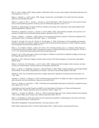 Mon, P., and D. Holland. 2006. Organic apples in Washington state: an input-output analysis. Renewable Agriculture and
Food Systems 21:134-141.
Moyer, J., Saporito, L., and R. Janke. 1996. Design, Construction, and Installation of an Intact Soil Core Lysimeter.
Agronomy Journal 88(2):253-256
Pallant, E., Lansky, D., Rio, J., Jacobs, L., Schuler, G., and W. Whimpenny. 1997. Growth of corn roots under low-input
and conventional farming systems. American Journal of Alternative Agriculture 12(4):173-177
Pimentel, D., 2006. Impacts of organic farming on efficiency and energy use in agriculture. www.organicvalley.coop/fi-
leadmin/pdf/ENERGY_SSR.pdf. 40 p.
Pimentel, D., Hepperly, P., Hanson, J., Douds, D., and R. Seidel. 2005. Environmental, energetic, and economic com-
parisons of Organic and Conventional farming systems. Bioscience 55(7):573-582.
Posner, J., Baldock, J., Hedtcke, J. 2008. Organic and conventional production systems in Wisconsin Integrated Crop-
ping Systems Trials: I. Productivity 1990-2002. Agron. J. 100:253-260.
Poudel, D., Horwath, W., Lanini, W., Temple, S., Van Bruggen, A. 2002. Comparison of soil N availability and leaching
potential, crop yields, and weeds in organic, low-input and conventional farming systems in northern California. Agricul-
ture, Ecosystems and Environment 90(2):125-137.
Pretty, J., A. D. Noble, D. Bossio, J. Dixon, R. E. Hine, F. W. T. Penning de Vries, and J. I. L. Morison .2006. Resource-
Conserving Agriculture Increases Yields in Developing Countries. Environmental Science and Technology, No. 40, Iss. 4:
1114-1119. www.ecofair-trade.org/pics/en/brosch_ecofairtrade_el.pdf
Puget, P., Lal, R. 2005. Soil organic carbon and nitrogen in a Mollisol in central Ohio as affected by tillage and land use.
Soil Tillage Research 80(1/2):201-213.
Reicosky, D. 2001. Influence of tillage on Carbon losses. Power Point World Congress on Conservation Agriculture,
Madrid, Spain.
Reider, C., Herdman, W., Drinkwater, L., and R. Janke. 2000. Yields and nutrient budgets under composts, raw dairy
manure and mineral fertilizer. Compost Science and Utilization 8(4):328-339.
Sainju, U., Senwo, Z., Nyakatawa, Tazisong, I., Chandra Reddy, K. 2008. Tillage, cropping systems, and nitrogen fertilizer
source effects on soil carbon sequestration and fractions. Journal of Environmental Quality 37:880-888.
Stanhill, G. 1990. The comparative productivity of organic agriculture. Agriculture, Ecosystems and Environment. 30:
1–26. 1990.
Teasdale, J., Coffman, C., Mangum, R. 2007. Potential long-term benefits of no-tillage and organic cropping systems for
grain production and soil improvement. Agronomy Journal 99, 2007.
Tilman, D., Wedin, D., and Knops, J. 1996. Productivity and sustainability influenced by biodiversity in grassland ecosys-
tems. Nature 379:718-720.
United Nations Environmental Programme (UNEP) and United Nations Conference on Trade and Development
(UNCTAD), 2008 “Organic Agriculture and Food Security in Africa”’ pages 1-61.
Veenstra, J., Horwath, W., Mitchell, J., Munk, D. 2006. Conservation tillage and cover cropping influences soil properties
in San Joaquin Valley cotton-tomato crop. California Agriculture 60(3):146-152.
West, T., and Marland, G. 2002. Net carbon flux from agricultural ecosystems: methodology for full carbon cycle analy-
ses. Environmental Pollution 116(3):439-444.
World Bank: Bangladesh: Overusing Pesticides in Farming January 9, 2007.
World Health Organization 2000. The World Health Report 2000 – Health systems: Improving performance.
 