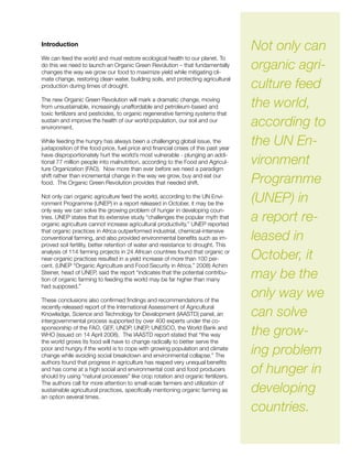 Introduction
We can feed the world and must restore ecological health to our planet. To
do this we need to launch an Organic Green Revolution – that fundamentally
changes the way we grow our food to maximize yield while mitigating cli-
mate change, restoring clean water, building soils, and protecting agricultural
production during times of drought.
The new Organic Green Revolution will mark a dramatic change, moving
from unsustainable, increasingly unaffordable and petroleum-based and
toxic fertilizers and pesticides, to organic regenerative farming systems that
sustain and improve the health of our world population, our soil and our
environment.
While feeding the hungry has always been a challenging global issue, the
juxtaposition of the food price, fuel price and financial crises of this past year
have disproportionately hurt the world’s most vulnerable - plunging an addi-
tional 77 million people into malnutrition, according to the Food and Agricul-
ture Organization (FAO). Now more than ever before we need a paradigm
shift rather than incremental change in the way we grow, buy and eat our
food. The Organic Green Revolution provides that needed shift.
Not only can organic agriculture feed the world, according to the UN Envi-
ronment Programme (UNEP) in a report released in October, it may be the
only way we can solve the growing problem of hunger in developing coun-
tries. UNEP states that its extensive study “challenges the popular myth that
organic agriculture cannot increase agricultural productivity.” UNEP reported
that organic practices in Africa outperformed industrial, chemical-intensive
conventional farming, and also provided environmental benefits such as im-
proved soil fertility, better retention of water and resistance to drought. This
analysis of 114 farming projects in 24 African countries found that organic or
near-organic practices resulted in a yield increase of more than 100 per-
cent. (UNEP “Organic Agriculture and Food Security in Africa,” 2008) Achim
Steiner, head of UNEP, said the report “indicates that the potential contribu-
tion of organic farming to feeding the world may be far higher than many
had supposed.”
These conclusions also confirmed findings and recommendations of the
recently released report of the International Assessment of Agricultural
Knowledge, Science and Technology for Development (IAASTD) panel, an
intergovernmental process supported by over 400 experts under the co-
sponsorship of the FAO, GEF, UNDP, UNEP, UNESCO, the World Bank and
WHO (issued on 14 April 2008). The IAASTD report stated that “the way
the world grows its food will have to change radically to better serve the
poor and hungry if the world is to cope with growing population and climate
change while avoiding social breakdown and environmental collapse.” The
authors found that progress in agriculture has reaped very unequal benefits
and has come at a high social and environmental cost and food producers
should try using “natural processes” like crop rotation and organic fertilizers.
The authors call for more attention to small-scale farmers and utilization of
sustainable agricultural practices, specifically mentioning organic farming as
an option several times.
Not only can
organic agri-
culture feed
the world,
according to
the UN En-
vironment
Programme
(UNEP) in
a report re-
leased in
October, it
may be the
only way we
can solve
the grow-
ing problem
of hunger in
developing
countries.
 