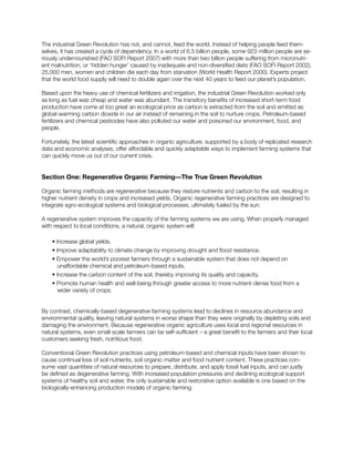 The industrial Green Revolution has not, and cannot, feed the world. Instead of helping people feed them-
selves, it has created a cycle of dependency. In a world of 6.5 billion people, some 923 million people are se-
riously undernourished (FAO SOFI Report 2007) with more than two billion people suffering from micronutri-
ent malnutrition, or ‘hidden hunger’ caused by inadequate and non-diversified diets (FAO SOFI Report 2002).
25,000 men, women and children die each day from starvation (World Health Report 2000). Experts project
that the world food supply will need to double again over the next 40 years to feed our planet’s population.
Based upon the heavy use of chemical fertilizers and irrigation, the industrial Green Revolution worked only
as long as fuel was cheap and water was abundant. The transitory benefits of increased short-term food
production have come at too great an ecological price as carbon is extracted from the soil and emitted as
global-warming carbon dioxide in our air instead of remaining in the soil to nurture crops. Petroleum-based
fertilizers and chemical pesticides have also polluted our water and poisoned our environment, food, and
people.
Fortunately, the latest scientific approaches in organic agriculture, supported by a body of replicated research
data and economic analyses, offer affordable and quickly adaptable ways to implement farming systems that
can quickly move us out of our current crisis.
Section One: Regenerative Organic Farming—The True Green Revolution
Organic farming methods are regenerative because they restore nutrients and carbon to the soil, resulting in
higher nutrient density in crops and increased yields. Organic regenerative farming practices are designed to
integrate agro-ecological systems and biological processes, ultimately fueled by the sun.
A regenerative system improves the capacity of the farming systems we are using. When properly managed
with respect to local conditions, a natural, organic system will:
• Increase global yields.
• Improve adaptability to climate change by improving drought and flood resistance.
• Empower the world’s poorest farmers through a sustainable system that does not depend on
	 unaffordable chemical and petroleum-based inputs.
• Increase the carbon content of the soil, thereby improving its quality and capacity.
• Promote human health and well-being through greater access to more nutrient-dense food from a
wider variety of crops.
By contrast, chemically-based degenerative farming systems lead to declines in resource abundance and
environmental quality, leaving natural systems in worse shape than they were originally by depleting soils and
damaging the environment. Because regenerative organic agriculture uses local and regional resources in
natural systems, even small-scale farmers can be self-sufficient – a great benefit to the farmers and their local
customers seeking fresh, nutritious food.
Conventional Green Revolution practices using petroleum-based and chemical inputs have been shown to
cause continual loss of soil nutrients, soil organic matter and food nutrient content. These practices con-
sume vast quantities of natural resources to prepare, distribute, and apply fossil fuel inputs, and can justly
be defined as degenerative farming. With increased population pressures and declining ecological support
systems of healthy soil and water, the only sustainable and restorative option available is one based on the
biologically-enhancing production models of organic farming.
 