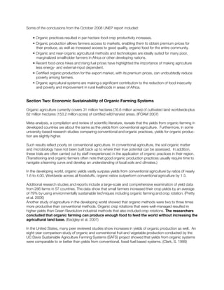Some of the conclusions from the October 2008 UNEP report included:
• Organic practices resulted in per hectare food crop productivity increases.
• Organic production allows farmers access to markets, enabling them to obtain premium prices for
	 their produce, as well as increased access to good quality, organic food for the entire community.
• Organic and near-organic agricultural methods and technologies are ideally suited for many poor,
	 marginalized smallholder farmers in Africa or other developing nations.
• Recent food-price hikes and rising fuel prices have highlighted the importance of making agriculture
less energy- and external-input dependent.
• Certified organic production for the export market, with its premium prices, can undoubtedly reduce
poverty among farmers.	
• Organic agricultural systems are making a significant contribution to the reduction of food insecurity
and poverty and improvement in rural livelihoods in areas of Africa.
Section Two: Economic Sustainability of Organic Farming Systems
Organic agriculture currently covers 31 million hectares (76.6 million acres) of cultivated land worldwide plus
62 million hectares (153.2 million acres) of certified wild harvest areas. (IFOAM 2007)
Meta-analysis, a compilation and review of scientific literature, reveals that the yields from organic farming in
developed countries are about the same as the yields from conventional agriculture. Furthermore, in some
university-based research studies comparing conventional and organic practices, yields for organic produc-
tion are slightly higher.
Such results reflect poorly on conventional agriculture. In conventional agriculture, the soil organic matter
and microbiology have not been built back up to where their true potential can be assessed. In addition,
these trials are often carried out by staff inexperienced in the application of organic practices in their region.
(Transitioning and organic farmers often note that good organic production practices usually require time to
navigate a learning curve and develop an understanding of local soils and climates.)
In the developing world, organic yields vastly surpass yields from conventional agriculture by ratios of nearly
1.6 to 4.00. Worldwide across all foodstuffs, organic ratios outperform conventional agriculture by 1:3.
Additional research studies and reports include a large-scale and comprehensive examination of yield data
from 286 farms in 57 countries. The data show that small farmers increased their crop yields by an average
of 79% by using environmentally sustainable techniques including organic farming and crop rotation. (Pretty
et al. 2006)
Another study of agriculture in the developing world showed that organic methods were two to three times
more productive than conventional methods. Organic crop rotations that were well-managed resulted in
higher yields than Green Revolution industrial methods that also included crop rotations. The researchers
concluded that organic farming can produce enough food to feed the world without increasing the
agricultural land base. (Badgley et al. 2007)
In the United States, many peer reviewed studies show increases in yields of organic production as well. An
eight-year comparison study of organic and conventional fruit and vegetable production conducted by the
UC Davis Sustainable Agriculture Farming Systems (SAFS) project showed that yields from organic systems
were comparable to or better than yields from conventional, fossil-fuel based systems. (Clark, S. 1999)
 