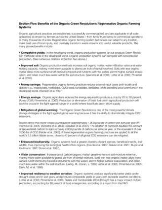 Section Five: Benefits of the Organic Green Revolution’s Regenerative Organic Farming
Systems
Organic agricultural practices are established, successfully commercialized, and are applicable in all scale
operations as shown by farmers across the United States – from family truck farms to commercial operations
of many thousands of acres. Regenerative organic farming system techniques can adapt to any location,
make best use of local inputs, and creatively transform waste streams into useful, valuable products. The
many proven benefits include:
• Competitive yields: In the developing world, organic production systems far out-produce Green Revolu-
tion methods; while in the developed world, Organic production systems can compete with conventional
production. (See numerous citations in Section Two above.)
• Improved soil: Organic production methods increase soil organic matter, water infiltration rates and water
holding capacity, making more water available to plants per inch of rainfall received. Soils with less organic
matter allow more surface runoff (removing topsoil and nutrients with the water), permit higher surface evapo-
ration, and retain much less water within the soil structure. (Veenstra et al. 2006; Lotter et al. 2003; Pimentel
et al. 2005).
• Money savings: Regenerative organic farming practices reduce external input costs both locally and
globally (i.e., insecticides, herbicides, GMO seed, fungicides, fertilizers), while providing price premiums in the
developed world. (Hanson et al. 1997)
• Energy savings: Organic agriculture reduces the energy required to produce a crop by 20 to 50 percent.
(Azeez 2008; Pimentel et al. 2005). Reduction or elimination of fossil fuel use in agricultural production will
soon be crucial in the fight against hunger in a world where fossil fuels are in short supply.
• Mitigation of global warming: The Organic Green Revolution is one of the most powerful climate
change strategies in the fight against global warming because it has the ability to dramatically mitigate CO2
emissions.
Studies show that cover crops can sequester approximately 1,000 pounds of carbon per acre per year (Pi-
mentel et al. 2005; Veenstra et al. 2006; Teasdale et al. 2007). The addition of compost doubles this amount
of sequestered carbon to approximately 2,000 pounds of carbon per acre per year, or the equivalent of over
7000 lbs of CO2 (Reider et al. 2000). If these regenerative organic farming practices are applied to all the
world’s 3.5 billion tillable acres, close to 40 percent of all global CO2 emissions can be mitigated.
• Enhanced biodiversity: Organic systems host a greater diversity of plant species, beneficial insects, and
wildlife, thus improving the ecological health of bio-regions. (Douds et al. 2007; Galvez et al. 2001; Buyer and
Kaufmann 1997; Doran et al. 1987).
• Water conservation: Increasing soil carbon (organic matter) greatly enhances soil moisture retention,
making more water available to plants per inch of rainfall received. Soils with less organic matter allow more
surface runoff (removing topsoil and nutrients with the water), permit higher surface evaporation, and retain
much less water within the soil structure. (Liebig, M., Doran, J. 1999; Lotter et al. 2005; Pimentel et al. 2005;
Clark, M. et al. 1998)
• Improved resiliency to weather variation: Organic systems produce significantly better yields under
drought stress and in wet years, and produce comparable yields in years with favorable weather conditions.
(Lotter et al. 2003; Pimentel et al. 2005; Delate and Cambardella 2004) Drought has a major impact on food
production, accounting for 60 percent of food emergencies, according to a report from the FAO.
 