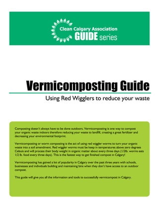Composting doesn’t always have to be done outdoors. Vermicomposting is one way to compost
your organic waste indoors therefore reducing your waste to landfill, creating a great fertilizer and
decreasing your environmental footprint.
Vermicomposting or worm composting is the act of using red wiggler worms to turn your organic
waste into a soil amendment. Red wiggler worms must be keep in temperatures above zero degrees
Celsuis and will process their body weight in organic matter about every three days (1/2lb. worms eats
1/2 lb. food every three days). This is the fastest way to get finished compost in Calgary!
Vermicomposting has gained a lot of popularity in Calgary over the past three years with schools,
businesses and individuals building and maintaining bins when they don’t have access to an outdoor
compost.
This guide will give you all the information and tools to successfully vermicompost in Calgary.
Clean Calgary Association
GUIDE series
Vermicomposting Guide
Using Red Wigglers to reduce your waste
 