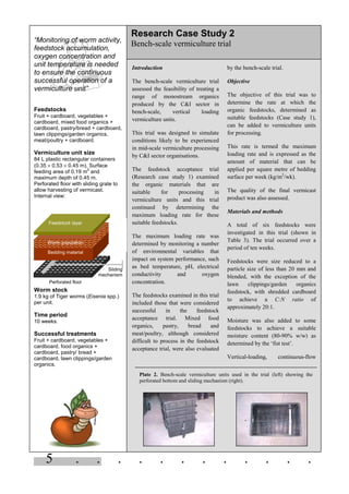 5 . . . . . . . . . . . .
“Monitoring of worm activity,
feedstock accumulation,
oxygen concentration and
unit temperature is needed
to ensure the continuous
successful operation of a
vermiculture unit”
Feedstocks
Fruit + cardboard, vegetables +
cardboard, mixed food organics +
cardboard, pastry/bread + cardboard,
lawn clippings/garden organics,
meat/poultry + cardboard.
Vermiculture unit size
84 L plastic rectangular containers
(0.35 × 0.53 × 0.45 m). Surface
feeding area of 0.19 m
2
and
maximum depth of 0.45 m.
Perforated floor with sliding grate to
allow harvesting of vermicast.
Internal view:
Worm stock
1.9 kg of Tiger worms (Eisenia spp.)
per unit.
Time period
10 weeks.
Successful treatments
Fruit + cardboard, vegetables +
cardboard, food organics +
cardboard, pastry/ bread +
cardboard, lawn clippings/garden
organics.
Introduction
The bench-scale vermiculture trial
assessed the feasibility of treating a
range of monostream organics
produced by the C&I sector in
bench-scale, vertical loading
vermiculture units.
This trial was designed to simulate
conditions likely to be experienced
in mid-scale vermiculture processing
by C&I sector organisations.
The feedstock acceptance trial
(Research case study 1) examined
the organic materials that are
suitable for processing in
vermiculture units and this trial
continued by determining the
maximum loading rate for these
suitable feedstocks.
The maximum loading rate was
determined by monitoring a number
of environmental variables that
impact on system performance, such
as bed temperature, pH, electrical
conductivity and oxygen
concentration.
The feedstocks examined in this trial
included those that were considered
successful in the feedstock
acceptance trial. Mixed food
organics, pastry, bread and
meat/poultry, although considered
difficult to process in the feedstock
acceptance trial, were also evaluated
by the bench-scale trial.
Objective
The objective of this trial was to
determine the rate at which the
organic feedstocks, determined as
suitable feedstocks (Case study 1),
can be added to vermiculture units
for processing.
This rate is termed the maximum
loading rate and is expressed as the
amount of material that can be
applied per square metre of bedding
surface per week (kg/m2
/wk).
The quality of the final vermicast
product was also assessed.
Materials and methods
A total of six feedstocks were
investigated in this trial (shown in
Table 3). The trial occurred over a
period of ten weeks.
Feedstocks were size reduced to a
particle size of less than 20 mm and
blended, with the exception of the
lawn clippings/garden organics
feedstock, with shredded cardboard
to achieve a C:N ratio of
approximately 20:1.
Moisture was also added to some
feedstocks to achieve a suitable
moisture content (80-90% w/w) as
determined by the ‘fist test’.
Vertical-loading, continuous-flow
Research Case Study 2
Bench-scale vermiculture trial
Plate 2. Bench-scale vermiculture units used in the trial (left) showing the
perforated bottom and sliding mechanism (right).
Feedstock layer
Worm population
Bedding material
Perforated floor
Sliding
mechanism
 