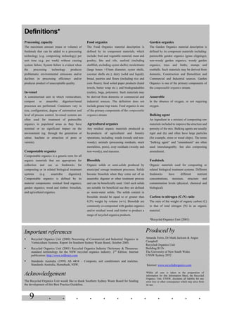 9 . . . . . . . . . . . .
Important references
§ Recycled Organics Unit (2000) Processing of Commercial and Industrial Organics in
Vermiculture Systems. Report for Southern Sydney Waste Board, October 2000.
§ Recycled Organics Unit (2001) Recycled Organics Industry Dictionary & Thesaurus:
standard terminology for the NSW recycled organics industry. 2nd
Edition. Internet
publication: http://www.rolibrary.com
§ Standards Australia (1999) AS 4454 – Composts, soil conditioners and mulches.
Standards Australia, Homebush, NSW.
Acknowledgement
The Recycled Organics Unit would like to thank Southern Sydney Waste Board for funding
the development of this Best Practice Guideline.
Produced by
Amanda Ferris, Dr Mark Jackson & Angus
Campbell
Recycled Organics Unit
Building B11b
The University of New South Wales
UNSW Sydney 2052
Internet: www.recycledorganics.com
Whilst all care is taken in the preparation of
information for this Information Sheet, the Recycled
Organics Unit, UNSW, disclaims all liability for any
error loss or other consequence which may arise from
its use.
Garden organics
The Garden Organics material description is
defined by its component materials including:
putrescible garden organics (grass clippings);
non-woody garden organics; woody garden
organics; trees and limbs; stumps and
rootballs. Such materials may be derived from
domestic, Construction and Demolition and
Commercial and Industrial sources. Garden
Organics is one of the primary components of
the compostable organics stream.
Anaerobic
In the absence of oxygen, or not requiring
oxygen.
Bulking agent
An ingredient in a mixture of composting raw
materials included to improve the structure and
porosity of the mix. Bulking agents are usually
rigid and dry and often have large particles
(for example, straw or wood chips). The terms
“bulking agent” and “amendment” are often
used interchangeably. See also composting
amendment.
Feedstock
Organic materials used for composting or
related biological treatment systems. Different
feedstocks have different nutrient
concentrations, moisture, structure and
contamination levels (physical, chemical and
biological).
Carbon to nitrogen (C:N) ratio
The ratio of the weight of organic carbon (C)
to that of total nitrogen (N) in an organic
material.
*Recycled Organics Unit (2001)
Food organics
The Food Organics material description is
defined by its component materials, which
include: fruit and vegetable material; meat and
poultry; fats and oils, seafood (including
shellfish, excluding oyster shells); recalcitrants
(large bones >15mm diameter, oyster shells,
coconut shells etc.); dairy (solid and liquid);
bread, pastries and flours (including rice and
corn flours); food soiled paper products (hand
towels, butter wrap etc.); and biodegradeables
(cutlery, bags, polymers). Such materials may
be derived from domestic or commercial and
industrial sources. The definition does not
include grease trap waste. Food organics is one
of the primary components of the compostable
organics stream.
Agricultural organics
Any residual organic materials produced as
by-products of agricultural and forestry
operations, including: weeds (woody and non-
woody); animals (processing residuals, stock
mortalities, pests), crop residuals (woody and
non-woody), and manures.
Biosolids
Organic solids or semi-solids produced by
municipal sewage treatment processes. Solids
become biosolids when they come out of an
anaerobic digester or other treatment process
and can be beneficially used. Until such solids
are suitable for beneficial use they are defined
as waste-water solids. The solids content in
biosolids should be equal to or greater than
0.5% weight by volume (w/v). Biosolids are
commonly co-composted with garden organics
and/or residual wood and timber to produce a
range of recycled organics products.
Definitions*
Processing capacity
The maximum amount (mass or volume) of
feedstock that can be added to a processing
technology (e.g. composting technology) per
unit time (e.g. per week) without causing
system failure. System failure is evident when
the processing technology produces
problematic environmental emissions and/or
declines in processing efficiency and/or
produces product of unacceptable quality.
In-vessel
A containerised unit in which vermiculture,
compost or anaerobic digestion-based
processes are performed. Containers vary in
size, configuration, degree of automation and
level of process control. In-vessel systems are
often used for treatment of putrescible
organics in populated areas as they have
minimal or no significant impact on the
environment (eg. through the generation of
odour, leachate or attraction of pests or
vermin).
Compostable organics
Compostable organics is a generic term for all
organic materials that are appropriate for
collection and use as feedstocks for
composting or in related biological treatment
systems (e.g. anaerobic digestion).
Compostable organics is defined by its
material components: residual food organics;
garden organics; wood and timber; biosolids,
and agricultural organics.
 