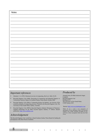 8 . . . . . . . . . . . .
Important references
§ Edwards, C.A. (1995). Historical overview of composting. BioCycle, 36(6): 56-58.
§ Recycled Organics Unit (2000). Processing of Commercial and Industrial Organics in
Vermiculture Systems. Report for Southern Sydney Waste Board, October 2000.
§ Recycled Organics Unit (2001a). Composting Science for Industry: An overview of the
scientific principles of composting processes. Printed by the Recycled Organics Unit, The
University of New South Wales, Sydney, Australia.
§ Recycled Organics Unit (2001b). Recycled Organics Industry Dictionary & Thesaurus:
standard terminology for the NSW recycled organics industry. 2nd
Edition. Internet
publication: http://www.rolibrary.com
Acknowledgement
The Recycled Organics Unit would like to thank Southern Sydney Waste Board for funding the
development of this Best Practice Guideline.
Produced by
Amanda Ferris, Dr Mark Jackson & Angus
Campbell
Recycled Organics Unit
Building B11b
The University of New South Wales
UNSW Sydney 2052
Internet: http://www.recycledorganics.com
Whilst all care is taken in the preparation of
information for this Information Sheet, the Recycled
Organics Unit, UNSW, disclaims all liability for any
error loss or other consequence which may arise from
its use.
Notes:
 
