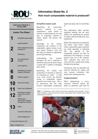 The ROU is the NSW centre for organic resource management,
information, research & development, demonstration and training
=
Information Sheet No. 2
January 2002
Inside This Sheet
1 Simplified waste audit
Implementation
2 What materials are you
looking for?
Definitions
3 The assessment
process
Food organics
6 Identifying your food
organics materials
8 Garden organics
Wood and timber
Paper and cardboard
Estimating variation
across the annual
cycle
Selecting an
appropriate organics
management system
Notes
Important references
Acknowledgement
ã Recycled Organics Unit
ISBN 1-876850-04-3
Simplified waste audit
Quantifying the compostable
organics material in your
organisation’s waste stream is
essential to determining the size and
type of technology required to
collect, handle and process this
material.
Knowledge of the volume,
composition and variation of the
compostable organics stream across
your annual “business” cycle will
also help you identify an appropriate
processing technology.
Understanding this variation
throughout the year is important to
determine peak periods and to design
a system that is capable of managing
peak volume.
Quantifying the volume and
composition of materials is achieved
by conducting an “audit”. A solid
waste audit involves the physical
sorting of compostable organic
materials from mixed waste. This is
an unnecessary task that often
involves unacceptable occupational
health and safety risks for staff (Plate
1).
This Information Sheet provides
simplified methods that are more
effective for quantifying the amount
of organic material produced by your
organisation.
Rather than conducting an unpleasant
and unsafe “waste audit”, simply
collect compostable organic materials
(eg. food) separately in dedicated
bins. The quantity of this
compostable material can then be
determined. The challenge is to keep
general waste out of the “organics
only” collection bins (and vice
versa), but this is simpler than sorting
through mixed garbage.
Unnecessary risks are identified and
removed, allowing for simpler and
more accurate estimations than
typical waste auditing practices.
Implementation
When implementing a source
separated collection system, the
needs of operations staff must be
Information Sheet No. 2
How much compostable material is produced?
10
11
12
13
Plate 1. Conducting a waste audit of non-source separated waste material. Even if
safety clothing is used, this may still involve unnecessary risks if sharps and/or other
contaminants are present.
 