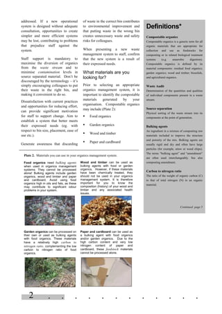 . . . . . . . . . . . .2
addressed. If a new operational
system is designed without adequate
consultation, opportunities to create
simpler and more efficient systems
may be lost, contributing to problems
that prejudice staff against the
system.
Staff support is mandatory to
maximise the diversion of organics
from the waste stream and to
minimise contamination levels in
source separated material. Don’t be
discouraged by the terminology – it’s
simply encouraging colleagues to put
their waste in the right bin, and
making it convenient to do so.
Dissatisfaction with current practices
and opportunities for reducing effort,
can provide significant motivation
for staff to support change. Aim to
establish a system that better meets
their expressed needs (eg. with
respect to bin size, placement, ease of
use etc.).
Generate awareness that discarding
of waste in the correct bin contributes
to environmental improvement and
that putting waste in the wrong bin
creates unnecessary waste and safety
risks for colleagues.
When presenting a new waste
management system to staff, confirm
that the new system is a result of
their expressed needs.
What materials are you
looking for?
Prior to selecting an appropriate
organics management system, it is
important to identify the compostable
materials generated by your
organisation. Compostable organics
may include (Plate 2):
§ Food organics
§ Garden organics
§ Wood and timber
§ Paper and cardboard
Definitions*
Compostable organics
Compostable organics is a generic term for all
organic materials that are appropriate for
collection and use as feedstocks for
composting or in related biological treatment
systems (e.g. anaerobic digestion).
Compostable organics is defined by its
material components: residual food organics;
garden organics; wood and timber; biosolids,
and agricultural organics.
Waste Audit
Determination of the quantities and qualities
of individual components present in a waste
stream.
Source separation
Physical sorting of the waste stream into its
components at the point of generation.
Bulking agents
An ingredient in a mixture of composting raw
materials included to improve the structure
and porosity of the mix. Bulking agents are
usually rigid and dry and often have large
particles (for example, straw or wood chips).
The terms “bulking agent” and “amendment”
are often used interchangeably. See also
composting amendment.
Carbon to nitrogen ratio
The ratio of the weight of organic carbon (C)
to that of total nitrogen (N) in an organic
material.
Continued page 5
Plate 2. Materials you can use in your organics management system.
Food organics need bulking agents
when used in organics management
systems. They cannot be processed
alone! Bulking agents include garden
organics, wood and timber and paper
and cardboard. Avoid using food
organics high in oils and fats, as these
may contribute to significant odour
problems in your system.
Wood and timber can be used as
bulking agents with food or garden
organics. However, if these materials
have been chemically treated, they
should not be used in your organics
management system. It is therefore
important for you to know the
composition (history) of your wood and
timber and any associated health
issues.
Garden organics can be processed on
their own or used as bulking agents
with food organics. These materials
have a relatively high carbon to
nitrogen ratio, complementing the low
carbon to nitrogen ratio of food
organics.
Paper and cardboard can be used as
a bulking agent with food organics
and/or garden organics. Due to the
high carbon content and very low
nitrogen content of paper and
cardboard, these feedstock materials
cannot be processed alone.
 