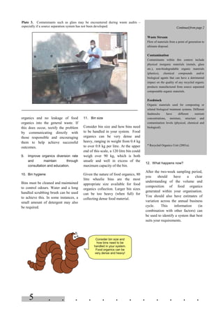 . . . . . . . . . . . .5
organics and no leakage of food
organics into the general waste. If
this does occur, rectify the problem
by communicating directly with
those responsible and encouraging
them to help achieve successful
outcomes.
9. Improve organics diversion rate
and maintain through
consultation and education.
10. Bin hygiene
Bins must be cleaned and maintained
to control odours. Water and a long
handled scrubbing brush can be used
to achieve this. In some instances, a
small amount of detergent may also
be required.
11. Bin size
Consider bin size and how bins need
to be handled in your system. Food
organics can be very dense and
heavy, ranging in weight from 0.4 kg
to over 0.8 kg per litre. At the upper
end of this scale, a 120 litre bin could
weigh over 90 kg, which is both
unsafe and well in excess of the
maximum capacity of the bin.
Given the nature of food organics, 80
litre wheelie bins are the most
appropriate size available for food
organics collection. Larger bin sizes
can be too heavy (when full) for
collecting dense food material.
12. What happens now?
After the two-week sampling period,
you should have a clear
understanding of the volume and
composition of food organics
generated within your organisation.
You should also have estimates of
variation across the annual business
cycle. This information (in
combination with other factors) can
be used to identify a system that best
suits your requirements.
Plate 3. Contaminants such as glass may be encountered during waste audits –
especially if a source separation system has not been developed. Continued frompage2
Waste Stream
Flow of materials from a point of generation to
ultimate disposal.
Contamination
Contaminants within this context include
physical inorganic materials (metals, glass
etc.), non-biodegradable organic materials
(plastics), chemical compounds and/or
biological agents that can have a detrimental
impact on the quality of any recycled organic
products manufactured from source separated
compostable organic materials.
Feedstock
Organic materials used for composting or
related biological treatment systems. Different
feedstocks have different nutrient
concentrations, moisture, structure and
contamination levels (physical, chemical and
biological).
* Recycled Organics Unit (2001a).
Consider bin size and
how bins need to be
handled in your system.
Food organics can be
very dense and heavy!
 