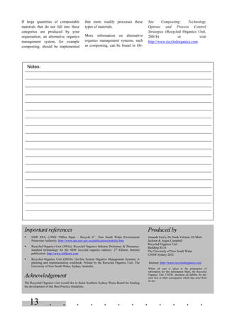 . . . . . . . . . . . .13
If large quantities of compostable
materials that do not fall into these
categories are produced by your
organisation, an alternative organics
management system, for example
composting, should be implemented
that more readily processes these
types of materials.
More information on alternative
organics management systems, such
as composting, can be found in On-
Site Composting: Technology
Options and Process Control
Strategies (Recycled Organics Unit,
2001b) or visit
http://www.recyledorganics.com.
Produced by
Amanda Ferris, Dr Frank Valzano, Dr Mark
Jackson & Angus Campbell
Recycled Organics Unit
Building B11b
The University of New South Wales
UNSW Sydney 2052
Internet: http://www.recycledorganics.com
Whilst all care is taken in the preparation of
information for this Information Sheet, the Recycled
Organics Unit, UNSW, disclaims all liability for any
error loss or other consequence which may arise from
its use.
Important references
§ NSW EPA, (1990) “Office Paper – Recycle it” New South Wales Environment
Protection Authority. http://www.epa.nsw.gov.au/publications/pubslist.htm
§ Recycled Organics Unit (2001a). Recycled Organics Industry Dictionary & Thesaurus:
standard terminology for the NSW recycled organics industry. 2nd
Edition. Internet
publication: http://www.rolibrary.com
§ Recycled Organics Unit (2001b). On-Site System Organics Management Systems: A
planning and implementation workbook. Printed by the Recycled Organics Unit, The
University of New South Wales, Sydney Australia.
Acknowledgement
The Recycled Organics Unit would like to thank Southern Sydney Waste Board for funding
the development of this Best Practice Guideline.
Notes:
 