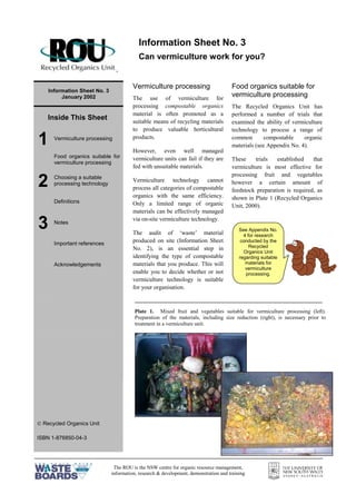 The ROU is the NSW centre for organic resource management,
information, research & development, demonstration and training
=
Information Sheet No. 3
January 2002
Inside This Sheet
1 Vermiculture processing
Food organics suitable for
vermiculture processing
2 Choosing a suitable
processing technology
Definitions
3 Notes
Important references
Acknowledgements
 Recycled Organics Unit
ISBN 1-876850-04-3
Vermiculture processing
The use of vermiculture for
processing compostable organics
material is often promoted as a
suitable means of recycling materials
to produce valuable horticultural
products.
However, even well managed
vermiculture units can fail if they are
fed with unsuitable materials.
Vermiculture technology cannot
process all categories of compostable
organics with the same efficiency.
Only a limited range of organic
materials can be effectively managed
via on-site vermiculture technology.
The audit of ‘waste’ material
produced on site (Information Sheet
No. 2), is an essential step in
identifying the type of compostable
materials that you produce. This will
enable you to decide whether or not
vermiculture technology is suitable
for your organisation.
Food organics suitable for
vermiculture processing
The Recycled Organics Unit has
performed a number of trials that
examined the ability of vermiculture
technology to process a range of
common compostable organic
materials (see Appendix No. 4).
These trials established that
vermiculture is most effective for
processing fruit and vegetables
however a certain amount of
feedstock preparation is required, as
shown in Plate 1 (Recycled Organics
Unit, 2000).
Information Sheet No. 3
Can vermiculture work for you?
See Appendix No.
4 for research
conducted by the
Recycled
Organics Unit
regarding suitable
materials for
vermiculture
processing.
Plate 1. Mixed fruit and vegetables suitable for vermiculture processing (left).
Preparation of the materials, including size reduction (right), is necessary prior to
treatment in a vermiculture unit.
 