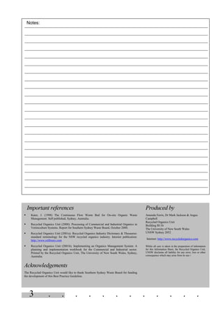 3 . . . . . . . . . . . .
Notes:
Important references
§ Kater, J. (1998) The Continuous Flow Worm Bed for On-site Organic Waste
Management. Self published, Sydney, Australia.
§ Recycled Organics Unit (2000). Processing of Commercial and Industrial Organics in
Vermiculture Systems. Report for Southern Sydney Waste Board, October 2000.
§ Recycled Organics Unit (2001a). Recycled Organics Industry Dictionary & Thesaurus:
standard terminology for the NSW recycled organics industry. Internet publication:
http://www.rolibrary.com
§ Recycled Organics Unit (2001b). Implementing an Organics Management System: A
planning and implementation workbook for the Commercial and Industrial sector.
Printed by the Recycled Organics Unit, The University of New South Wales, Sydney,
Australia.
Acknowledgements
The Recycled Organics Unit would like to thank Southern Sydney Waste Board for funding
the development of this Best Practice Guideline.
Produced by
Amanda Ferris, Dr Mark Jackson & Angus
Campbell
Recycled Organics Unit
Building B11b
The University of New South Wales
UNSW Sydney 2052
Internet: http://www.recycledorganics.com
Whilst all care is taken in the preparation of information
for this Information Sheet, the Recycled Organics Unit,
UNSW disclaims all liability for any error, loss or other
consequence which may arise from its use.=
 