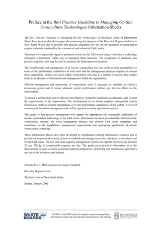 The ROU is the NSW centre for organic resource management,
information, research & development, demonstration and training
Preface to the Best Practice Guideline to Managing On-Site
Vermiculture Technologies Information Sheets
The Best Practice Guideline to Managing On-Site Vermiculture Technologies series of Information
Sheets have been produced to support the continuing development of the Recycled Organics industry in
New South Wales and to provide best practice guidelines for the on-site treatment of compostable
organic materials produced by the commercial and industrial (C&I) sector.
Treatment of compostable organics produced on-site by the C&I sector using vermiculture technology
represents a potentially viable way of managing these materials. The production of vermicast also
provides a product that may be used to maintain the landscaped environment.
The establishment and management of an on-site vermiculture unit can result in some uncertainties in
terms of the performance capabilities of such units and the management practices required to sustain
these capabilities. Failure can occur within vermiculture units due to a number of reasons that usually
relate to an absence of information and management within the organisation.
Efficient management and monitoring of vermiculture units is necessary to maintain an effective
processing system and to ensure adequate system performance without any adverse affects on the
environment.
To ensure a vermiculture unit is efficient and effective, it must be installed at an adequate scale to meet
the requirements of the organisation. The development of an on-site organics management system
should also result in realistic expectations as to the performance capabilities of the system. A level of
commitment from both management and staff is required to ensure operational success.
This guide to best practice management will support the appropriate and sustainable application of
on-site vermiculture technology in the C&I sector. Information has been provided that will inform the
vermiculture industry, the waste management industry and relevant C&I sector enterprises and
institutions on the capabilities, management requirements and appropriate application of on-site
vermiculture technology.
These Information Sheets have been developed to complement existing information resources and to
provide an easy-to-read account of how to establish and manage an on-site, mid-scale vermiculture unit
for the C&I sector. On-site, mid scale organics management systems are capable of processing between
20 and 250 kg of compostable organics per day. The guide gives practical information as to the
development of such a system including feedstock preparation, monitoring and maintenance procedures
and use of the vermicast end product.
Amanda Ferris, Mark Jackson and Angus Campbell
Recycled Organics Unit
The University of New South Wales.
Sydney, January 2002.
 