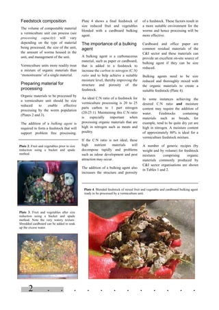 . . . . . . . . . . . .2
Feedstock composition
The volume of compostable material
a vermiculture unit can process (see
processing capacity) will vary
depending on the type of material
being processed, the size of the unit,
the amount of worms housed in the
unit, and management of the unit.
Vermiculture units more readily treat
a mixture of organic materials than
‘monostreams’ of a single material.
Preparing material for
processing
Organic materials to be processed by
a vermiculture unit should be size
reduced to enable effective
processing by the worm population
(Plates 2 and 3).
The addition of a bulking agent is
required to form a feedstock that will
support problem free processing.
Plate 4 shows a final feedstock of
size reduced fruit and vegetables
blended with a cardboard bulking
agent.
The importance of a bulking
agent
A bulking agent is a carbonaceous
material, such as paper or cardboard,
that is added to a feedstock to
increase the carbon to nitrogen (C:N)
ratio and to help achieve a suitable
moisture level, thereby improving the
structure and porosity of the
feedstock.
An ideal C:N ratio of a feedstock for
vermiculture processing is 20 to 25
parts carbon to 1 part nitrogen
(20-25:1). Maintaining this C:N ratio
is especially important when
processing organic materials that are
high in nitrogen such as meats and
poultry.
If the C:N ratio is not ideal, these
high nutrient materials will
decompose rapidly and problems
such as odour development and pest
attraction may occur.
The addition of a bulking agent also
increases the structure and porosity
of a feedstock. These factors result in
a more suitable environment for the
worms and hence processing will be
more effective.
Cardboard and office paper are
common residual materials of the
C&I sector and these materials can
provide an excellent on-site source of
bulking agent if they can be size
reduced.
Bulking agents need to be size
reduced and thoroughly mixed with
the organic materials to create a
suitable feedstock (Plate 4).
In some instances achieving the
desired C:N ratio and moisture
content may require the addition of
water. Feedstocks containing
materials such as breads, for
example, tend to be quite dry yet are
high in nitrogen. A moisture content
of approximately 80% is ideal for a
vermiculture feedstock mixture.
A number of generic recipes (by
weight and by volume) for feedstock
mixtures comprising organic
materials commonly produced by
C&I sector organisations are shown
in Tables 1 and 2.
Plate 4. Blended feedstock of mixed fruit and vegetable and cardboard bulking agent
ready to be processed by a vermiculture unit.
Plate 2. Fruit and vegetables prior to size
reduction using a bucket and spade
method.
Plate 3. Fruit and vegetables after size
reduction using a bucket and spade
method. Note the very watery texture.
Shredded cardboard can be added to soak
up the excess water.
 