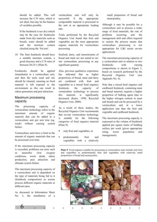 . . . . . . . . . . . .6
should be added. This will
increase the C:N ratio, which is
not ideal, but may be the balance
of variables possible.
If the feedstock is too dry (which
may be the case for feedstocks
made from dry materials such as
bread), water should be added
and the moisture content
checked using the ‘fist test’.
10. The final feedstock should have
a suitable moisture content, a
good structure and a C:N ratio of
between 20-25:1 (Plate 8).
Feedstocks should be applied
immediately to a vermiculture unit,
and then the tools used and site
should be cleaned, ensuring no food
material is left exposed to the
environment as this can result in
odour generation and pest attraction.
Maximum processing
capacity
The processing capacity of
vermiculture technology refers to the
maximum amount of organic
material that can be added to a
vermiculture unit per unit time (eg.
week) without causing system
failure.
Vermiculture units have a limit to the
amount of organic materials that can
be processed over time.
If the maximum processing capacity
is exceeded, problems can arise such
as anaerobic (low oxygen)
conditions, worm death, odour
production, pest attraction and
ultimate system failure.
The maximum processing capacity of
a vermiculture unit is dependent on
the type of materials being fed to it
(feedstock composition) as worms
process different organic materials at
different rates.
As discussed in Information Sheet
No. 3, the installation of a
vermiculture unit will only be
successful if the appropriate
compostable material is processed in
the unit at an appropriate loading
rate.
Trials performed by the Recycled
Organics Unit found that fruit and
vegetables are the most appropriate
organic materials for vermiculture
processing
Seafood, dairy, and monostreams of
bread and meat are not suited to on-
site vermiculture processing in any
significant quantity.
Also, previous qualitative experience
has indicated that as higher
proportions of bread, meat and dairy
are combined with fruit and
vegetables in a mixed food organics
feedstock, the capacity of
vermiculture technology to process
this material, is significantly
decreased (Kater, 1998; Recycled
Organics Unit, 2000).
As a result of these studies, the
Recycled Organics Unit recommends
that on-site vermiculture technology
is suitable for the following
categories of food organics material
(Plate 9):
§ only fruit and vegetables; or
§ predominantly fruit and
vegetables with a relatively
small proportion of bread and
meat/poultry.
Although it may be possible for a
vermiculture unit to process a wider
range of food materials, the risk of
problems occurring and the
management skill and effort required
to sustain the process means that
vermiculture processing is not
appropriate for C&I sector on-site
applications.
The maximum processing capacity of
a vermiculture unit in relation to two
feedstocks with varying
compositions is shown in Figure 1,
based on research performed by the
Recycled Organics Unit (see
Appendix No. 4).
Note that a mixed food organics and
cardboard feedstock, containing meat
and bread material, requires a higher
proportion of bulking agent (due to
the higher nitrogen content in meat
and bread) and can be processed by a
vermiculture unit at a lower
application rate than the fruit and
vegetable and cardboard feedstock.
The maximum processing capacity is
expressed as the volume of feedstock
applied per square metre of bedding
surface per week (given appropriate
siting, worm population and
management).
Plate 9. Food organics suitable for processing in vermiculture units include only fruit
and vegetables or predominantly fruit and vegetables with relatively small
proportions of bread and meat/poultry.
 