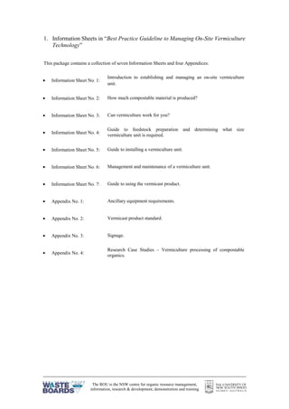The ROU is the NSW centre for organic resource management,
information, research & development, demonstration and training
1. Information Sheets in “Best Practice Guideline to Managing On-Site Vermiculture
Technology”
This package contains a collection of seven Information Sheets and four Appendices:
• Information Sheet No. 1:
Introduction to establishing and managing an on-site vermiculture
unit.
• Information Sheet No. 2: How much compostable material is produced?
• Information Sheet No. 3: Can vermiculture work for you?
• Information Sheet No. 4:
Guide to feedstock preparation and determining what size
vermiculture unit is required.
• Information Sheet No. 5: Guide to installing a vermiculture unit.
• Information Sheet No. 6: Management and maintenance of a vermiculture unit.
• Information Sheet No. 7: Guide to using the vermicast product.
• Appendix No. 1: Ancillary equipment requirements.
• Appendix No. 2: Vermicast product standard.
• Appendix No. 3: Signage.
• Appendix No. 4:
Research Case Studies – Vermiculture processing of compostable
organics.
 