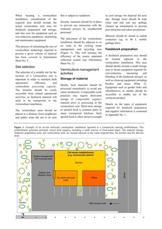 2 . . . . . . . . . . . .
When locating a vermiculture
installation, consideration of the
required area should include the
actual vermiculture unit, area for
feedstock preparation and storage,
and also area for equipment such as
size-reduction equipment, monitoring
and maintenance equipment.
This process of calculating the size of
vermiculture technology required to
process a given volume of material
has been covered in Information
Sheet No. 4.
Site selection
The selection of a suitable site for the
location of a vermiculture unit is
important in order to maintain both
operational efficiency and
vermiculture processing capacity.
The location should be easily
accessible from related operational
activities, as feedstock material will
need to be transported to the
vermiculture installation.
The vermiculture units should be
placed at a distance from neighbours
and public areas but not in an area
that is subject to vandalism.
Security measures should be in place
to prevent any interaction with the
treatment process by unauthorised
personnel.
The placement of the vermiculture
installation should be adjacent to or
on route to the existing waste
management and recycling area
(Figure 1). This will increase the
efficiency of the source separated
collection system (see Information
Sheet No. 2).
Vermiculture management
activities
Storage of material
Ideally, food materials should be
processed immediately to avoid any
odour production. Compostable work
practices may require short-term
storage of compostable organics
material prior to processing in the
vermiculture unit. Short-term storage
of spoiled food is common place in
many commercial kitchens. Such
spoiled food is often stored overnight
in cool storage for disposal the next
day. Storage areas should be kept
clean and tidy and any spillage
cleaned up immediately to prevent
pest attraction and odour production.
Material should be stored in sealed
containers (eg. in 80 L mobile
garbage bins).
Feedstock preparation
A feedstock preparation area should
be located adjacent to the
vermiculture installation. This area
should ideally include a small storage
area to house equipment required for
size-reduction, measuring and
blending of the feedstock mixture, as
well as clean-up equipment including
brushes and hoses (Plate 2).
Equipment such as garden forks and
wheelbarrows or similar should be
accessible to enable use of the
vermicast product.
Details on the types of equipment
required for feedstock preparation
and supplier information is contained
in Appendix No. 1.
Figure 1. Example of an on-site mid-scale vermiculture installation operated at a commercial catering establishment. This
establishment generates primarily mixed food organics including a small amount of food-soiled paper. The material storage,
feedstock preparation areas and vermiculture units are located adjacent to the waste disposal bins, the kitchen and the delivery
dock.
Street
Garden Side access road
Street
C&I sector establishment
(e.g. commercial caterer)
Dry store and cool
room
Office
Kitchen
Waste management
and recycling area
Deliver and
dispatch dock
 
