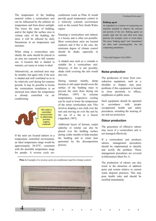 4 . . . . . . . . . . . .
The temperature of the bedding
material within a vermiculture unit
can be influenced by the ambient air
temperature and from direct sunlight.
The lower the mass of bedding,
and/or the higher the surface area to
volume ratio of the bedding, the
more it will be effected by daily
fluctuations in air temperature and
moisture.
When siting a vermiculture unit,
ideally the units should be placed in
an area not exposed to full summer
sun. A location that is shaded in
summer, yet sunny in winter is ideal.
Alternatively, an enclosed area may
be suitable, but again only if the area
is shaded and well ventilated so as to
be relatively cool during hot summer
periods. It may be possible to locate
the vermiculture installation in an
enclosed area where the temperature
is already controlled via air
conditioning.
If the units are located indoors in a
temperature controlled environment,
an ideal temperature range would be
approximately 20-25o
C, consistent
with the desirable temperature range
for people. A reverse cycle air-
conditioner (such as Plate 4) would
provide good temperature control in
a relatively constant environment
such as the coastal New South Wales
region.
Situating a vermiculture unit indoors
is a luxury and is often not possible.
Most vermiculture units are located
outdoors and if this is the case, the
minimum degree of climate control
should be shade, especially in
summer.
A shaded area such as a veranda is
suitable for a vermiculture unit.
However, if this is not possible,
shade cloth covering the unit would
also suit.
During summer months, damp
hessian or old carpet should cover the
surface of the bedding mass to
prevent the units from drying out
(Windust, 1997). In extreme
temperatures, evaporative cooling
can be used to lower the temperature
of the entire vermiculture unit. This
involves draping a wet cloth over the
unit and moving air over the unit by
the use of a fan or a breeze
(Appelhof, 1997).
Additional layers of hessian, carpet
underlay or similar can also be
placed over the bedding surface
during colder months to help insulate
the bedding and to retain heat
generated by the decomposition
process.
Noise production
The production of noise from size-
reduction equipment, such as a
shredder or chipper, may pose
problems if this equipment is located
in close proximity to offices,
neighbours or public areas.
Such equipment should be operated
in accordance with proper
occupational health and safety
procedures, including the wearing of
ear and eye protection.
Odour production
The generation of offensive odours
may occur if a vermiculture unit is
not managed effectively.
If a vermiculture unit produces
odours, management procedures
should be implemented to identify
and rectify the problem. These
management procedures are covered
in Information Sheet No. 6.
The production of odours can also
result in the attraction of addition
pests and vermin relative to current
waste disposal practices. This may
pose health risks and should be
rectified immediately.
Plate 4. Example of a reverse-cycle air-conditioner used for climate control.
We need a
controlled
environment
to effectively
process
organic
material!
Continued from page 3
Bulking agent
An ingredient in a mixture of composting raw
materials included to improve the structure
and porosity of the mix. Bulking agents are
usually rigid and dry and often have large
particles (for example, straw or wood chips).
The terms “bulking agent” and “amendment”
are often used interchangeably. See also
composting amendment.
* Recycled Organics Unit (2001)
 
