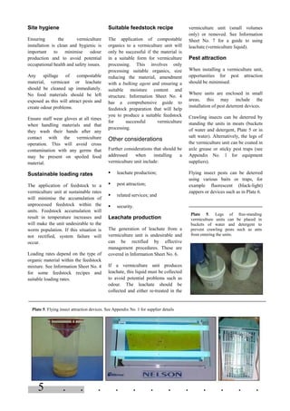 5 . . . . . . . . . . . .
Site hygiene
Ensuring the vermiculture
installation is clean and hygienic is
important to minimise odour
production and to avoid potential
occupational health and safety issues.
Any spillage of compostable
material, vermicast or leachate
should be cleaned up immediately.
No food materials should be left
exposed as this will attract pests and
create odour problems.
Ensure staff wear gloves at all times
when handling materials and that
they wash their hands after any
contact with the vermiculture
operation. This will avoid cross
contamination with any germs that
may be present on spoiled food
material.
Sustainable loading rates
The application of feedstock to a
vermiculture unit at sustainable rates
will minimise the accumulation of
unprocessed feedstock within the
units. Feedstock accumulation will
result in temperature increases and
will make the unit undesirable to the
worm population. If this situation is
not rectified, system failure will
occur.
Loading rates depend on the type of
organic material within the feedstock
mixture. See Information Sheet No. 4
for some feedstock recipes and
suitable loading rates.
Suitable feedstock recipe
The application of compostable
organics to a vermiculture unit will
only be successful if the material is
in a suitable form for vermiculture
processing. This involves only
processing suitable organics, size
reducing the material, amendment
with a bulking agent and ensuring a
suitable moisture content and
structure. Information Sheet No. 4
has a comprehensive guide to
feedstock preparation that will help
you to produce a suitable feedstock
for successful vermiculture
processing.
Other considerations
Further considerations that should be
addressed when installing a
vermiculture unit include:
§ leachate production;
§ pest attraction;
§ related services; and
§ security.
Leachate production
The generation of leachate from a
vermiculture unit is undesirable and
can be rectified by effective
management procedures. These are
covered in Information Sheet No. 6.
If a vermiculture unit produces
leachate, this liquid must be collected
to avoid potential problems such as
odour. The leachate should be
collected and either re-treated in the
vermiculture unit (small volumes
only) or removed. See Information
Sheet No. 7 for a guide to using
leachate (vermiculture liquid).
Pest attraction
When installing a vermiculture unit,
opportunities for pest attraction
should be minimised.
Where units are enclosed in small
areas, this may include the
installation of pest deterrent devices.
Crawling insects can be deterred by
standing the units in moats (buckets
of water and detergent, Plate 5 or in
salt water). Alternatively, the legs of
the vermiculture unit can be coated in
axle grease or sticky pest traps (see
Appendix No. 1 for equipment
suppliers).
Flying insect pests can be deterred
using various baits or traps, for
example fluorescent (black-light)
zappers or devices such as in Plate 6.
Plate 5. Flying insect attraction devices. See Appendix No. 1 for supplier details
Plate 5. Legs of free-standing
vermiculture units can be placed in
buckets of water and detergent to
prevent crawling pests such as ants
from entering the units.
 