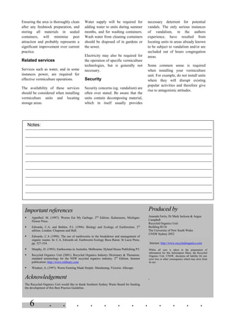 6 . . . . . . . . . . . .
Ensuring the area is thoroughly clean
after any feedstock preparation, and
storing all materials in sealed
containers, will minimise pest
attraction and probably represents a
significant improvement over current
practice.
Related services
Services such as water, and in some
instances power, are required for
effective vermiculture operations.
The availability of these services
should be considered when installing
vermiculture units and locating
storage areas.
Water supply will be required for
adding water to units during summer
months, and for washing containers.
Wash water from cleaning containers
should be disposed of in gardens or
the sewer.
Electricity may also be required for
the operation of specific vermiculture
technologies, but is generally not
necessary.
Security
Security concerns (eg. vandalism) are
often over stated. Be aware that the
units contain decomposing material,
which in itself usually provides
necessary deterrent for potential
vandals. The only serious instances
of vandalism, in the authors
experience, have resulted from
locating units in areas already known
to be subject to vandalism and/or are
secluded out of hours congregation
areas.
Some common sense is required
when installing your vermiculture
unit. For example, do not install units
where they will disrupt existing
popular activities and therefore give
rise to antagonistic attitudes.
Notes:
Important references
§ Appelhof, M. (1997). Worms Eat My Garbage. 2nd
Edition. Kalamazoo, Michigan:
Flower Press.
§ Edwards, C.A. and Bohlen, P.J. (1996). Biology and Ecology of Earthworms. 3rd
edition. London: Chapman and Hall.
§ Edwards, C.A (1998). The use of earthworms in the breakdown and management of
organic wastes. In: C.A. Edwards ed. Earthworm Ecology Boca Raton: St Lucie Press.
pp. 327-354.
§ Murphy, D. (1993). Earthworms in Australia. Melbourne: Hyland House Publishing P/l.
§ Recycled Organics Unit (2001). Recycled Organics Industry Dictionary & Thesaurus:
standard terminology for the NSW recycled organics industry. 2nd
Edition. Internet
publication: http://www.rolibrary.com
§ Windust, A. (1997). Worm Farming Made Simple. Mandurang, Victoria: Allscape.
Acknowledgement
The Recycled Organics Unit would like to thank Southern Sydney Waste Board for funding
the development of this Best Practice Guideline.
Produced by
Amanda Ferris, Dr Mark Jackson & Angus
Campbell
Recycled Organics Unit
Building B11b
The University of New South Wales
UNSW Sydney 2052
Internet: http://www.recycledorganics.com
Whilst all care is taken in the preparation of
information for this Information Sheet, the Recycled
Organics Unit, UNSW, disclaims all liability for any
error loss or other consequence which may arise from
its use.
=
 