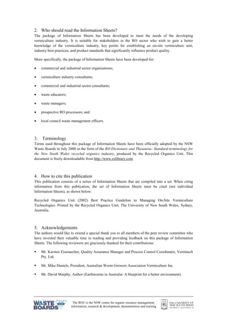 The ROU is the NSW centre for organic resource management,
information, research & development, demonstration and training
2. Who should read the Information Sheets?
The package of Information Sheets has been developed to meet the needs of the developing
vermiculture industry. It is suitable for stakeholders in the RO sector who wish to gain a better
knowledge of the vermiculture industry, key points for establishing an on-site vermiculture unit,
industry best practices, and product standards that significantly influence product quality.
More specifically, the package of Information Sheets have been developed for:
• commercial and industrial sector organisations;
• vermiculture industry consultants;
• commercial and industrial sector consultants;
• waste educators;
• waste managers;
• prospective RO processors; and
• local council waste management officers.
3. Terminology
Terms used throughout this package of Information Sheets have been officially adopted by the NSW
Waste Boards in July 2000 in the form of the RO Dictionary and Thesaurus: Standard terminology for
the New South Wales recycled organics industry, produced by the Recycled Organics Unit. This
document is freely downloadable from http://www.rolibrary.com
4. How to cite this publication
This publication consists of a series of Information Sheets that are compiled into a set. When citing
information from this publication, the set of Information Sheets must be cited (not individual
Information Sheets), as shown below:
Recycled Organics Unit (2002) Best Practice Guideline to Managing On-Site Vermiculture
Technologies. Printed by the Recycled Organics Unit, The University of New South Wales, Sydney,
Australia.
5. Acknowledgements
The authors would like to extend a special thank you to all members of the peer review committee who
have invested their valuable time in reading and providing feedback on this package of Information
Sheets. The following reviewers are graciously thanked for their contributions:
§ Mr. Karsten Eisenaecher, Quality Assurance Manager and Process Control Coordinator, Vermitech
Pty. Ltd.
§ Mr. Mike Daniels, President, Australian Worm Growers Association Vermiculture Inc.
§ Mr. David Murphy, Author (Earthworms in Australia: A blueprint for a better environment).
 