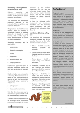 . . . . . . . . . . . .4
Monitoring & management
of vermiculture units
Effective monitoring and
management of vermiculture units is
essential for the process to operate
effectively and efficiently.
The monitoring and management
procedures described in this
Information Sheet are quick and easy
to perform ‘field tests’.
The procedures described below are
effective ways of ensuring a
vermiculture process is operating
effectively. It should be noted,
however, that a wider range of
testing procedures might be relevant
for specific installations.
Monitoring procedures will be
described for:
§ worm activity;
§ feedstock accumulation;
§ oxygen;
§ temperature;
§ moisture content; and
§ sampling vermicast.
Suppliers and approximate prices of
associated equipment required for
these tests are detailed in Appendix
1.
Details of further tests, performed in
a laboratory, that maybe necessary to
ensure the final vermicast product is
safe for use will also be described.
These include taking a sample to be
analysed for:
§ pathogens; and
§ heavy metal concentrations.
Note that these tests may only be
relevant if the operator intends to sell
the vermicast product commercially.
A number of more complex tests can
be performed during vermiculture
processing, for example salt content
(measured by the electrical
conductivity test), pH, and total
carbon and nitrogen content. These
tests, however, require laboratory
analysis and are not normally
necessary for on-site, mid-scale
processing.
A form for recording weekly
management and maintenance
procedures and for monitoring
system performance has been
included in this Information Sheet
(Form 1).
Monitoring & testing safety
tips
The monitoring and management
procedures discussed here are not
hazardous however a few safety
precautions need to be observed.
§ Gloves – should be worn when
handling feedstocks and
vermicast.
§ Apron – protects clothing whilst
handling material and preparing
feedstocks.
§ Safety glasses – should be
worn during size reduction
procedures.
§ Ventilation – activities such as
size reduction and feedstock
preparation should be conducted
in a well-ventilated area.
§ Equipment – should be used
safely, and tasks should be
supported by standard operating
procedures that define safe and
effective operating practice.
§ Hygiene – if handling materials
or feedstock, hands should
always be washed with soap and
warm water afterwards.
Always wash
your hands
with soap and
warm water
after handling
feedstock or
vermicast.
Definitions*
Compostable organics
Compostable organics is a generic term for all
organic materials that are appropriate for
collection and use as feedstocks for
composting or in related biological treatment
systems (e.g. anaerobic digestion).
Compostable organics is defined by its
material components: residual food organics;
garden organics; wood and timber; biosolids,
and agricultural organics.
Best Practice
For any area of waste management this
represents the current ‘state-of-the-art’ in
achieving particular goals. Best practice is
dynamic and subject to continual review and
improvement.
On-site, Mid-scale
A category of on-site composting or
vermiculture-based technology with the ability
to process between 20 and 250 kg of
compostable organics per day. Such systems
are usually comprised of an in-vessel
processing unit (composting or vermiculture-
based) and size-reduction equipment (eg.
garden type petrol driven chippers or
shredders). Procedures involved in the
management of the processing system may
involve a combination of manual labour and
small mechanical equipment. Mid-scale
systems are often used for the treatment of
compostable organics produced by the
commercial and industrial sector, hospitals and
institutions etc.
Feedstock
Organic materials used for composting or
related biological treatment systems. Different
feedstocks have different nutrient
concentrations, moisture, structure and
contamination levels (physical, chemical and
biological).
Vermicast
Solid organic material resulting from the
biological transformation of compostable
organic materials in a controlled vermiculture
process.
Continued page 5
 