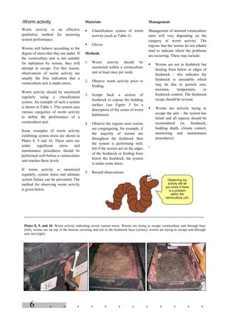 . . . . . . . . . . . .6
Observing my
activity will let
you know if there
is a problem
within the
vermiculture unit.
=Worm activity
Worm activity is an effective
qualitative method for assessing
system performance.
Worms will behave according to the
degree of stress that they are under. If
the vermiculture unit is not suitable
for habitation by worms, they will
attempt to escape. For this reason,
observations of worm activity are
usually the first indication that a
vermiculture unit is under stress.
Worm activity should be monitored
regularly using a classification
system. An example of such a system
is shown in Table 1. This system uses
various categories of worm activity
to define the performance of a
vermiculture unit.
Some examples of worm activity
exhibiting system stress are shown in
Plates 8, 9 and 10. These units are
under significant stress and
maintenance procedures should be
performed well before a vermiculture
unit reaches these levels.
If worm activity is monitored
regularly, system stress and ultimate
system failure can be prevented. The
method for observing worm activity
is given below.
Materials
§ Classification system of worm
activity (such as Table 1).
§ Gloves
Methods
1. Worm activity should be
monitored within a vermiculture
unit at least once per week.
2. Observe worm activity prior to
feeding.
3. Scrape back a section of
feedstock to expose the bedding
surface (see Figure 3 for a
description of the zones of worm
habitation).
4. Observe the regions were worms
are congregating, for example, if
the majority of worms are
throughout the feedstock then
the system is performing well,
but if the worms are on the edges
of the feedstock or feeding from
below the feedstock, the system
is under some stress.
5. Record observations.
Management
Management of stressed vermiculture
units will vary depending on the
category of worm activity. The
regions that the worms do not inhabit
tend to indicate where the problems
are occurring. These may include:
§ Worms are not in feedstock but
feeding from below or edges of
feedstock – this indicates the
feedstock is unsuitable which
may be due to particle size,
moisture, temperature, or
feedstock content. The feedstock
recipe should be revised.
§ Worms are actively trying to
escape the unit – the system has
failed and all aspects should be
reconsidered (ie. feedstock,
bedding depth, climate control,
monitoring and maintenance
procedures).
=
Plates 8, 9, and 10. Worm activity indicating severe system stress. Worms are trying to escape vermiculture unit through base
(left), worms are on top of the hessian covering and not in the feedstock layer (centre), worms are trying to escape unit through
unit rim (right).
 
