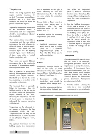 . . . . . . . . . . . .10
Temperature
Worms are living organisms that
require particular conditions for
survival. Temperature is one of these
conditions and is a factor that
influences the ability of worms to
process compostable organics.
Appropriate temperature ranges need
to be maintained within a
vermiculture unit and temperature
should be monitored as an indicator
of system health.
There are two distinct zones within a
vermiculture unit that can exhibit
temperatures that will influence the
ability of worms to process organic
materials. These zones are: the
feedstock layer and the bedding
material. Figure 3 shows the location
of these zones within a vertical
loading vermiculture unit.
These zones can exhibit different
temperatures due to the variation in
the amount of decomposing organic
material present in each layer.
Heat is produced in vermiculture
units by microorganisms when they
consume food (organic materials).
Heat builds-up in the unit due to the
feedstock acting as an insulator to the
surrounding environment.
The feedstock layer is generally
higher in temperature than the
bedding material of the unit due to
the higher content of decomposing
organic material in this zone.
Measuring the temperature for both
of these zones is important to
understand the processes occurring
within the unit.
Temperature can be influenced by
the amount of feedstock that has
accumulated within the unit.
Temperatures can also vary due to
other factors such as limited moisture
or air (Recycled Organics Units,
2001b).
The optimum temperature for the
bedding material in a vermiculture
unit is dependent on the type of
worms inhabiting the units (see
Information Sheet No. 4 for details
on worms suitable for vermiculture
processing).
Eisenia fetida or Tiger worm is a
common worm species used in
vermiculture units. The ideal
temperature range for the Tiger
worm is 20 to 25o
C.
A standard method for monitoring
temperature is given below.
Materials
§ Hand-held temperature meter
with a probe at least 50 cm long
(Plate 13 – a combined
temperature/oxygen probe or
Plate 15). The device can be
analogue or digital.
§ Gloves
Method
Temperature readings should be
taken in the zones of worm
habitation: the centre of the feedstock
layer; and below the bedding surface
to a depth of 5 cm (Figure 3).
1. Temperatures within a
vermiculture unit should be
measured at least once per week.
2. Insert the temperature probe into
the centre of the feedstock layer
and record the temperature
(Plate 16). Repeat at a number of
locations across the surface. The
average of these readings can be
taken for a more representative
assessment.
3. For the bedding temperature,
scrape back a section of the
feedstock to reveal the interface
between the feedstock layer and
the bedding surface (Plate 17).
Insert the probe to a depth of
5 cm (Plate 18). A piece of tape
can be placed around the
temperature probe to mark this
5 cm depth. Again, an average of
a number of readings can be
taken.
4. Record readings.
Management
If temperatures within a vermiculture
unit are found to be unsuitable,
management procedures should be
implemented to rectify this problem,
particularly if temperatures have
been exhibiting an upward trend over
time. This upward trend indicates
emerging problems that must be
addressed before the vermiculture
process deteriorates. Management
procedures may include:
§ Climate control – placing the
units in a more controlled
environment to prevent climatic
Plate 15. Example of a temperature probe (REOTEMP, USA).
 