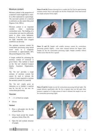 . . . . . . . . . . . .12
Moisture content
Moisture content is the proportion of
a material’s total weight that is water.
It is often expressed as a percentage.
The non-water portion of a material
is referred to as dry matter (Recycled
Organics Unit, 2001c).
Moisture content is an important
variable when monitoring
vermiculture units. The bedding of a
vermiculture unit must be sufficiently
moist to allow worm habitation.
However, if the moisture content is
too high, anaerobic (low oxygen)
conditions can develop.
The optimum moisture content for
vermiculture processing using mixed
worm stock in a temperate
environment is approximately 80%
(Recycled Organics Unit, 1999).
A simple method for estimating the
moisture content of vermicast is
given below. This method is based
on the ‘fist test’ (Federal Compost
Quality Assurance Organisation,
1994).
The ‘fist test’ provides a rough
estimate of moisture content but
cannot be used to estimate the
volume of water required to increase
the moisture content of a material.
The ‘fist test’ simply gives an
indication as to whether a material
may be ‘too dry’ or ‘too wet’ for
vermiculture processing.
Materials
§ ~ 1 L of fresh test sample
§ Gloves
Method
1. Press a sub-sample into the flat
of hand (Plate 19).
2. Close hand around the sample
and press firmly (Plate 20).
3. Open fist and evaluate structure
of sample.
Plates 19 and 20. Pictures showing how to conduct the Fist Test for approximating
moisture content. Press a sub-sample into the flat of hand (left). Close hand around
the sample and press firmly (right).
Plates 21 and 22. Sample with suitable moisture content for vermiculture
processing glistens slightly - some water released between the fingers (left).
Sample too dry for vermiculture processing (right). Sample crumbles without
further action when the fist is opened.
Plates 23 and 24. Sample too wet for vermiculture processing (left and right). The
sample deforms significantly after the fist is opened, does not fall apart when
pressure is applied or if a large amount of water is released, the sample is too wet
for vermiculture processing (right).
 
