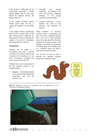 . . . . . . . . . . . .13
Only add
moisture to
the
vermiculture
unit in the
morning or
we might
leave!
If the sample is sufficiently wet for
vermiculture processing, it should
glisten slightly, that is, some water
should be released between the
fingers (Plate 21).
If the sample crumbles without
further action when the fist is
opened, the sample is too dry (Plate
22).
If the sample deforms significantly
after the fist is opened, does not fall
apart when pressure is applied or if a
large amount of water is released, the
sample is too wet for vermiculture
processing (Plates 23 and 24).
Management
Moisture can be added to a
vermiculture unit using a watering
can (Plate 25). Moisture should only
be added in the morning as a very
moist environment overnight may
cause worms to leave the unit.
Problems that can be encountered if
the bed moisture content is not
suitable include:
§ Slumping – the bedding material
is too moist and falls through the
vermiculture unit into the
collection tray.
§ Anaerobic (low oxygen)
conditions – the bedding is too
moist and becomes compacted
resulting in low oxygen
conditions and worm death.
§ Leachate production – excess
leachate can result in pest
attraction and problems of
disposal.
These problems of excessive
moisture within a vermiculture unit
may result from a feedstock mixture
that is too wet. If such problems
occur, the recipe should be revised to
decrease the moisture content of the
feedstock. Increasing the proportion
of bulking agent or not adding water
to a feedstock recipe can help to
decrease the moisture content.
The ‘fist test’ can also be used to
estimate the optimum moisture
content for a feedstock recipe.
Plate 25. Addition of water to a vermiculture unit. See Appendix No. 1 for
information on equipment suppliers.
 