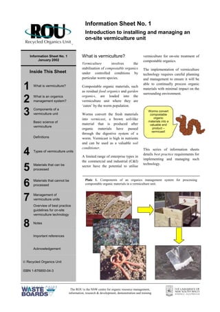 The ROU is the NSW centre for organic resource management,
information, research & development, demonstration and training
=
Information Sheet No. 1
January 2002
Inside This Sheet
1 What is vermiculture?
2 What is an organics
management system?
3 Components of a
vermiculture unit
Basic science of
vermiculture
Definitions
4 Types of vermiculture units
5 Materials that can be
processed
6 Materials that cannot be
processed
7 Management of
vermiculture units
Overview of best practice
guidelines for on-site
vermiculture technology
8 Notes
Important references
Acknowledgement
 Recycled Organics Unit
ISBN 1-876850-04-3
What is vermiculture?
Vermiculture involves the
stabilisation of compostable organics
under controlled conditions by
particular worm species.
Compostable organic materials, such
as residual food organics and garden
organics, are loaded into the
vermiculture unit where they are
‘eaten’ by the worm population.
Worms convert the fresh materials
into vermicast, a brown soil-like
material that is produced after
organic materials have passed
through the digestive system of a
worm. Vermicast is high in nutrients
and can be used as a valuable soil
conditioner.
A limited range of enterprise types in
the commercial and industrial (C&I)
sector have the potential to utilise
vermiculture for on-site treatment of
compostable organics.
The implementation of vermiculture
technology requires careful planning
and management to ensure it will be
able to continually process organic
materials with minimal impact on the
surrounding environment.
This series of information sheets
details best practice requirements for
implementing and managing such
technology.
Information Sheet No. 1
Introduction to installing and managing an
on-site vermiculture unit
Plate 1. Components of an organics management system for processing
compostable organic materials in a vermiculture unit.
Worms convert
compostable
organic
materials into a
valuable end
product –
vermicast!
 