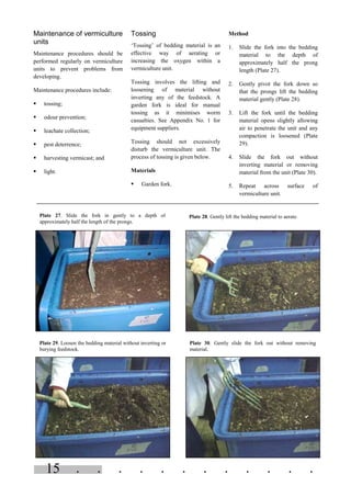 . . . . . . . . . . . .15
Maintenance of vermiculture
units
Maintenance procedures should be
performed regularly on vermiculture
units to prevent problems from
developing.
Maintenance procedures include:
§ tossing;
§ odour prevention;
§ leachate collection;
§ pest deterrence;
§ harvesting vermicast; and
§ light.
Tossing
‘Tossing’ of bedding material is an
effective way of aerating or
increasing the oxygen within a
vermiculture unit.
Tossing involves the lifting and
loosening of material without
inverting any of the feedstock. A
garden fork is ideal for manual
tossing as it minimises worm
casualties. See Appendix No. 1 for
equipment suppliers.
Tossing should not excessively
disturb the vermiculture unit. The
process of tossing is given below.
Materials
§ Garden fork.
Method
1. Slide the fork into the bedding
material to the depth of
approximately half the prong
length (Plate 27).
2. Gently pivot the fork down so
that the prongs lift the bedding
material gently (Plate 28).
3. Lift the fork until the bedding
material opens slightly allowing
air to penetrate the unit and any
compaction is loosened (Plate
29).
4. Slide the fork out without
inverting material or removing
material from the unit (Plate 30).
5. Repeat across surface of
vermiculture unit.
Plate 27. Slide the fork in gently to a depth of
approximately half the length of the prongs.
Plate 28. Gently lift the bedding material to aerate.
Plate 29. Loosen the bedding material without inverting or
burying feedstock.
Plate 30. Gently slide the fork out without removing
material.
 