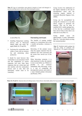 . . . . . . . . . . . .17
as ants (Plate 33).
§ Installing flying-insect catching
devices such as fluorescent
(black) lights and sticky fly-
paper (Plates 34, 35 and 36).
§ Enclosing the vermiculture units
within a room with an extractor
fan and minimising odour
production.
It should be noted however that
vermiculture is an ecosystem in itself
and that cohabitation of various
organisms will exist. Only those
organisms that are a direct pest and
that interfere with the vermiculture
process such as ants, flies and
particularly vermin need to be
controlled.
Harvesting vermicast
The benefits of treating residual
organics in a vermiculture unit is that
a useable end product, vermicast, is
produced.
Harvesting of this product occurs
when the organic materials from the
feedstock have been processed and
the worms have moved out of this
region.
When harvesting vermicast, it is
often beneficial to allow the material
to rest or cure before use. Whilst it is
possible to use vermicast
immediately after harvesting, curing
is a way of completing the
decomposition process and results in
a more finished product (Grossman
and Weitzel, 1997).
Curing involves the stabilisation of
the organic materials as the rate of
decomposition slows and the
remaining organic material is
consumed (Recycled Organics Unit,
2000b).
Curing can be accomplished by
storing the vermicast in a way that
allows oxygen to penetrate the
material. This can be done in
modified 240 L mobile garbage bins.
A bin that has a perforated raised
floor and air holes on the sides is an
ideal unit to use (Plate 37).
Curing should occur for
approximately 4 weeks. Information
Sheet No. 7 provides details on using
the vermicast product.
Plate 33. Legs of vermiculture units placed in buckets of water and detergent to
prevent crawling insects, such as ants, from entering the system.
Plates 34, 35 and 36. Attraction device for flying insects. Nelson Electro Stick (left), Efekto Fly Trap (centre) and Yard Guard (right).
Plate 37. Modified mobile garbage bin
used for curing of vermicast. See
Appendix No. 1 for supplier information.
 