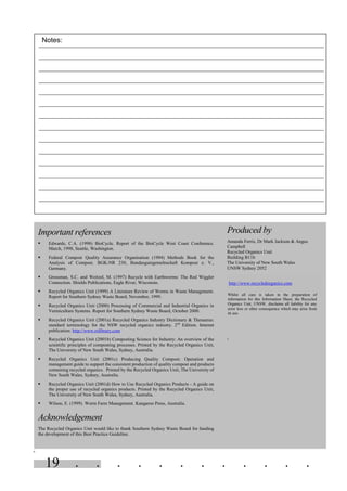 . . . . . . . . . . . .19
=
Important references
§ Edwards, C.A. (1998) BioCycle. Report of the BioCycle West Coast Conference.
March, 1998, Seattle, Washington.
§ Federal Compost Quality Assurance Organisation (1994) Methods Book for the
Analysis of Compost. BGK-NR 230, Bundasgutegemelnschaft Kompost e. V.,
Germany.
§ Grossman, S.C. and Weitzel, M. (1997) Recycle with Earthworms: The Red Wiggler
Connection. Shields Publications, Eagle River, Wisconsin.
§ Recycled Organics Unit (1999) A Literature Review of Worms in Waste Management.
Report for Southern Sydney Waste Board, November, 1999.
§ Recycled Organics Unit (2000) Processing of Commercial and Industrial Organics in
Vermiculture Systems. Report for Southern Sydney Waste Board, October 2000.
§ Recycled Organics Unit (2001a) Recycled Organics Industry Dictionary & Thesaurus:
standard terminology for the NSW recycled organics industry. 2nd
Edition. Internet
publication: http://www.rolibrary.com
§ Recycled Organics Unit (2001b) Composting Science for Industry: An overview of the
scientific principles of composting processes. Printed by the Recycled Organics Unit,
The University of New South Wales, Sydney, Australia.
§ Recycled Organics Unit (2001c) Producing Quality Compost: Operation and
management guide to support the consistent production of quality compost and products
containing recycled organics. Printed by the Recycled Organics Unit, The University of
New South Wales, Sydney, Australia.
§ Recycled Organics Unit (2001d) How to Use Recycled Organics Products - A guide on
the proper use of recycled organics products. Printed by the Recycled Organics Unit,
The University of New South Wales, Sydney, Australia.
§ Wilson, E. (1999). Worm Farm Management. Kangaroo Press, Australia.
Acknowledgement
The Recycled Organics Unit would like to thank Southern Sydney Waste Board for funding
the development of this Best Practice Guideline.
Produced by
Amanda Ferris, Dr Mark Jackson & Angus
Campbell
Recycled Organics Unit
Building B11b
The University of New South Wales
UNSW Sydney 2052
http://www.recycledorganics.com
Whilst all care is taken in the preparation of
information for this Information Sheet, the Recycled
Organics Unit, UNSW, disclaims all liability for any
error loss or other consequence which may arise from
its use.
=
Notes:
 