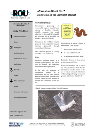The ROU is the NSW centre for organic resource management,
information, research & development, demonstration and training
=
Information Sheet No. 7
January 2002
Inside This Sheet
1 Vermicast product
Uses
2 Potting mix
Soil conditioner
Vermiculture liquid
Definitions
3 Benefits
Risks
4 More information
Notes
Important references
Acknowledgements
 Recycled Organics Unit
ISBN 1-876850-04-3
Vermicast product
Vermiculture processing of
compostable organics material has a
number of benefits. Primarily,
valuable resources that would
otherwise be disposed of in landfill
are processed into a beneficial end
product – vermicast (Plate 1).
Vermicast is the ‘soil-like’ material
produced from compostable organic
materials processed through
vermiculture technology.
The vermicast product is usually
classed as a soil conditioner.
Uses
Vermicast produced on-site is a
valuable organic product that can be
used to maintain the landscaped
environment of an organisation.
In this way, the treatment of
compostable organics in a
vermiculture unit not only reduces
waste to landfill (and reduces waste
disposal costs) but also produces a
valuable soil conditioner for use on-
site.
Vermicast can be used in a variety of
applications. These include:
§ a component in potting mix;
§ as a soil conditioner; and
§ to produce vermiculture liquid.
Details for the uses of these various
products are given below.
Vermicast should be left to mature
(or cure) prior to use. Note that the
information provided refers to the
use of mature vermicast. Information
on harvesting and curing vermicast is
given in Information Sheet No. 6.
Information Sheet No. 7
Guide to using the vermicast product
Vermicast is
the end
product of the
vermiculture
process and
can be used
as a soil
conditioner.
Plate 1. Mature vermicast produced from food organics.
 