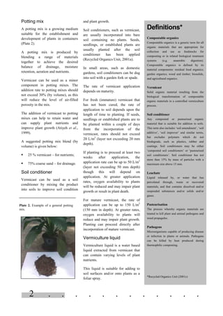 2 . . . . . . . . . . . .
Potting mix
A potting mix is a growing medium
suitable for the establishment and
development of plants in containers
(Plate 2).
A potting mix is produced by
blending a range of materials
together to achieve the desired
balance of drainage, moisture
retention, aeration and nutrients.
Vermicast can be used as a minor
component in potting mixes. The
addition rate to potting mixes should
not exceed 30% (by volume), as this
will reduce the level of air-filled
porosity in the mix.
The addition of vermicast to potting
mixes can help to retain water and
can supply plant nutrients and
improve plant growth (Atiyeh et al.,
1999).
A suggested potting mix blend (by
volume) is given below:
§ 25 % vermicast – for nutrients;
§ 75% coarse sand – for drainage.
Soil conditioner
Vermicast can be used as a soil
conditioner by mixing the product
into soils to improve soil condition
and plant growth.
Soil conditioners, such as vermicast,
are usually incorporated into bare
soil containing no plants. Seeds,
seedlings, or established plants are
usually planted after the soil
conditioner has been applied
(Recycled Organics Unit, 2001a).
In small areas, such as domestic
gardens, soil conditioners can be dug
into soil with a garden fork or spade.
The rate of vermicast application
depends on maturity.
For fresh (immature) vermicast that
has not been cured, the rate of
application to soil depends upon the
length of time to planting. If seeds,
seedlings or established plants are to
be planted within a couple of days
from the incorporation of the
vermicast, rates should not exceed
20 L/m2
(layer not exceeding 20 mm
depth).
If planting is to proceed at least two
weeks after application, the
application rate can be up to 50 L/m2
(layer not exceeding 50 mm depth)
though this will depend on
application. At greater application
rates, oxygen availability to plants
will be reduced and may impair plant
growth or result in plant death.
For mature vermicast, the rate of
application can be up to 150 L/m2
(150 mm in depth). At greater rates,
oxygen availability to plants will
reduce and may impair plant growth.
Planting can proceed directly after
incorporation of mature vermicast.
Vermiculture liquid
Vermiculture liquid is a water based
liquid extracted from vermicast that
can contain varying levels of plant
nutrients.
This liquid is suitable for adding to
soil surfaces and/or onto plants as a
foliar spray.
Definitions*
Compostable organics
Compostable organics is a generic term for all
organic materials that are appropriate for
collection and use as feedstocks for
composting or in related biological treatment
systems (e.g. anaerobic digestion).
Compostable organics is defined by its
material components: residual food organics;
garden organics; wood and timber; biosolids,
and agricultural organics.
Vermicast
Solid organic material resulting from the
biological transformation of compostable
organic materials in a controlled vermiculture
process.
Soil conditioner
Any composted or pasteurised organic
material that is suitable for addition to soils.
This term also includes ‘soil amendment’, ‘soil
additive’, ‘soil improver’ and similar terms,
but excludes polymers which do not
biodegrade, such as plastics, rubber and
coatings. Soil conditioners may be either
‘composted soil conditioners’ or ‘pasteurised
soil conditioners’. Soil conditioner has not
more than 15% by mass of particles with a
maximum size above 15 mm.
Leachate
Liquid released by, or water that has
percolated through, waste or recovered
materials, and that contains dissolved and/or
suspended substances and/or solids and/or
gases.
Pasteurisation
The process whereby organic materials are
treated to kill plant and animal pathogens and
weed propagules.
Pathogens
Microorganisms capable of producing disease
or infection in plants or animals. Pathogens
can be killed by heat produced during
thermophilic composting.
*Recycled Organics Unit (2001c)
Plate 2. Example of a general potting
mix.
 