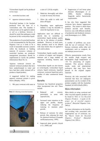 3 . . . . . . . . . . . .
Vermiculture liquids can be produced
in two ways:
§ worm-bed leachate; and
§ aqueous vermicast extracts.
Worm-bed leachate is the leachate
produced from the base of a
vermiculture unit. The leachate is
collected and can be applied to plants
or soil as a fertiliser, however, it
should be noted that pathogens could
be present in this vermiculture liquid.
The production of worm-bed leachate
is not recommended by the Recycled
Organics Unit as it tends to be a
result of unsuitable moisture contents
within the feedstock or bedding
material. If excessive volumes of
worm-bed leachate are produced,
management procedures should be
implemented to rectify the problem
(Information Sheet No. 6).
Aqueous vermicast extracts are
matured vermicast products that have
been soaked/steeped in water and
have had their solids strained off to
produce a liquid product.
A suggested method for making
aqueous vermicast extracts is given
below (Murphy, 1993):
1. Mix pure vermicast with water at
a ratio of 1:20 (by weight).
2. Shake/stir thoroughly and allow
to soak for twenty four hours.
3. Allow the solids to settle and
drain off liquid.
4. Depending upon application
method, it may be desirable to
strain the liquid prior to use.
Application rates are difficult to
specify due to variability in
vermiculture liquid product quality
and due to the absence of product
standards. However, in most cases,
these products need to be diluted
with water before they are applied to
soils and/or plants.
Vermiculture liquids usually contain
a solution of organic and inorganic
nutrients and a large number of
organisms including bacteria and
fungi.
Vermiculture liquids are also known
as vermi-liquids, vermiculture liquid
extracts, liquid vermicasts, liquefied
vermicast, vermicast liquid teas and a
number of other commercial brand
names.
Benefits
Vermicast has beneficial properties
when incorporated into soil. These
include:
§ Reduced soil erosion,
particularly in areas with
exposed soils;
§ Increased water retention in the
upper soil profile, thereby
reducing the frequency of
watering to maintain plant
growth;
§ Release of nutrients for plant
growth, thus reducing the need
for chemical fertilisers (Vasanthi
and Kumaraswamy, 1999);
§ Improved plant growth (Atiyeh
et al., 2000); and
§ Suppression of soil borne plant
diseases (Kannangara et al.
2000), thereby reducing
fungicide and/or bacteriocide
requirements.
It has also been suggested that
vermicast have disease suppression
qualities. The extent to which these
products provide such benefits,
however, vary with different methods
of production and feedstock mixtures
used (Kannangara et al., 2000).
Risks
A number of problems can occur
with the use of vermicast. This is
because vermicast, unlike other soil
conditioners such as composts, do
not undergo pasteurisation.
Effective pasteurisation results from
the aerobic (high oxygen) and
thermophilic (high temperatures of
>55 ºC) processing of organic
materials. This process destroys
weeds, seeds and plant/animal
pathogens that may have been
present in the original organic
materials.
However, the risks associated with
materials that have not undergone
pasteurisation can be avoided of the
product complies with the Australian
Standard AS 4454 (Draft) (2001).
More information
More details on using vermicast and
other recycled organics products can
be found in “How to Use Recycled
Organics Products – A guide on the
proper use of recycled organics
products” (Recycled Organics Unit,
2001a).
For more information on the benefits
and avoiding risks associated with
inappropriate use of vermicast, see
the “Buyers Guide for Recycled
Organics Products” (Recycled
Organics Unit, 2001c).
Plate 3. Collecting worm-bed leachate.
 