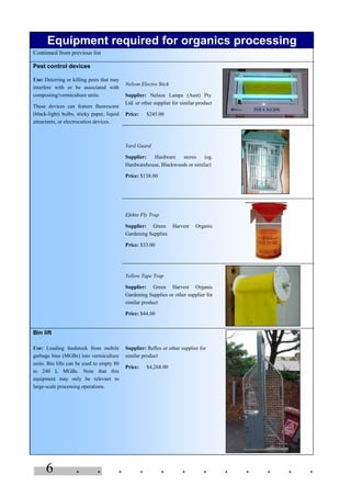 6 . . . . . . . . . . . .
Equipment required for organics processing
Continued from previous list
Pest control devices
Nelson Electro Stick
Supplier: Nelson Lamps (Aust) Pty.
Ltd. or other supplier for similar product
Price: $245.00
Use: Deterring or killing pests that may
interfere with or be associated with
composting/vermiculture units.
These devices can feature fluorescent
(black-light) bulbs, sticky paper, liquid
attractants, or electrocution devices.
Yard Guard
Supplier: Hardware stores (eg.
Hardwarehouse, Blackwoods or similar)
Price: $138.00
Efekto Fly Trap
Supplier: Green Harvest Organic
Gardening Supplies
Price: $33.00
Yellow Tape Trap
Supplier: Green Harvest Organic
Gardening Supplies or other supplier for
similar product
Price: $44.00
Bin lift
Use: Loading feedstock from mobile
garbage bins (MGBs) into vermiculture
units. Bin lifts can be used to empty 80
to 240 L MGBs. Note that this
equipment may only be relevant to
large-scale processing operations.
Supplier: Reflex or other supplier for
similar product
Price: $4,268.00
 