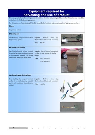 7 . . . . . . . . . . . .
Equipment required for
harvesting and use of product
This category includes harvesting compost/vermicast from the unit, storage of the product for curing and use of the
product on-site for landscaping purposes.
See the section on ‘Supplier details’ in this Appendix for locations and contact details of appropriate suppliers.
Gloves
See previous section
Shovel/spade
Use: Removing compost/vermicast from
the processing system.
Supplier: Hardware stores (eg.
Hardwarehouse, Blackwoods or similar)
Price: $25.00
Vermicast curing bin
Use: Modified mobile garbage bin used
for storing harvested vermicast over time
to allow curing or maturing. This bin has
a perforated, raised floor and air holes.
Supplier: Shaefer Systems International
Pty. Ltd. or other supplier for similar
product
Price: $181.50 (120 L)
$220.00 (240 L)
Landscaping/gardening tools
Use: Applying the compost/vermicast
product for on-site landscaping as mulch
and/or soil conditioner (depending on
product).
Supplier: Hardware stores (eg.
Hardwarehouse, Blackwoods or similar)
Price: variable
 