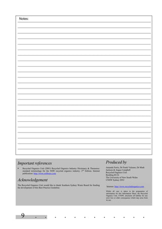 9 . . . . . . . . . . . .
Important references
§ Recycled Organics Unit (2001) Recycled Organics Industry Dictionary & Thesaurus:
standard terminology for the NSW recycled organics industry. 2nd
Edition. Internet
publication: http://www.rolibrary.com
Acknowledgement
The Recycled Organics Unit would like to thank Southern Sydney Waste Board for funding
the development of this Best Practice Guideline.
Produced by
Amanda Ferris, Dr Frank Valzano, Dr Mark
Jackson & Angus Campbell
Recycled Organics Unit
Building B11b
The University of New South Wales
UNSW Sydney 2052
Internet: http://www.recycledorganics.com
Whilst all care is taken in the preparation of
information for this Information Sheet, the Recycled
Organics Unit, UNSW, disclaims all liability for any
error loss or other consequence which may arise from
its use.
Notes:
 