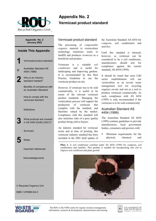 The ROU is the NSW centre for organic resource management,
information, research & development, demonstration and training
=
Appendix No. 2
January 2002
Inside This Appendix
1 Vermicast product standard
= Australian Standard AS
4454 (1999)
2 Why is an industry
standard needed?
Benefits of compliance with
an Australian Standard
How to comply with the
vermicast standard
Definitions
3 What products are covered
in AS 4454 (Draft) (2001)?
Summary
5 Notes
Important references
Acknowledgements
 Recycled Organics Unit
ISBN 1-876850-04-3
Vermicast product standard
The processing of compostable
organics material in vermiculture
technology minimises waste to
landfill and produces vermicast as a
beneficial end product.
Vermicast is a valuable soil
conditioner and is useful for
landscaping and improving gardens.
It is recommended by this Best
Practice Guideline to use the
vermicast product on-site.
However, if vermicast was to be sold
commercially, it is useful to be
aware of the relevant vermicast
product standards. Managing the
vermiculture process will support the
production of vermicast that
complies with the standard, and
therefore valued by the market.
Compliance with this standard will
also minimise risks of a poor quality
product being sold to buyers.
An industry standard for vermicast
exists and at time of printing, this
vermicast industry standard has been
included in the 2001 draft update of
the Australian Standard AS 4454 for
composts, soil conditioners and
mulches.
Until this standard is released,
however, as vermicast can be
considered to be a soil conditioner,
manufacturers should aim for
compliance against the current
standard, AS 4454 (1999).
It should be noted that most C&I
sector establishments will use
vermiculture as an on-site waste
management tool for recycling
organics on-site and not as a tool to
produce vermicast commercially. As
such, compliance with AS 4454
(1999) is only recommended if the
vermicast is to be sold commercially.
Australian Standard AS
4454 (1999)
The Australian Standard AS 4454
(1999) contains guidelines to provide
manufacturers, local government
bodies, consumers and growers with:
§ Minimum requirements for the
physical, chemical and
Appendix No. 2
Vermicast product standard
Plate 1. A soil conditioner certified under AS 4454 (1999) for composts, soil
conditioners and mulches. This product is suitable for incorporating into soil to
improve soil conditions and plant growth.
 