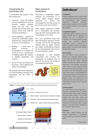 3 . . . . . . . . . . . .
Look after us
and we will
look after your
compostable
organics!
Components of a
vermiculture unit
A vermiculture unit consists of four
main components:
1. Container – houses the bedding
and worm population so they can
consume organic materials
loaded into the unit. The
container also excludes pests and
protects worms from both the
elements and predators.
2. Worm population – necessary to
convert the compostable organic
materials into vermicast that can
be used as a soil conditioner.
3. Bedding – a deep layer of
mature vermicast is
recommended as a medium for
worms to live in. A greater mass
of bedding reduces the variation
in bedding temperature and
moisture.
4. Source of food and moisture for
the worms – this is applied to the
surface of the bedding.
The external and internal components
of a vertical loading, continuous flow
vermiculture unit are shown in
Figure 2.
Basic science of
vermiculture
Processing of compostable organic
materials via vermiculture is an
aerobic (high oxygen) process
performed by worms and
microorganisms. The basic science of
this process can be seen in Figure 3.
When organic materials are loaded
into a vermiculture unit, bacteria,
fungi and other microorganisms start
to decompose or ‘eat’ them.
The worm population works with
these microscopic organisms. Worms
scavenge and eat the decomposing
products (such as sugars, proteins
and simple carbohydrates) released
by the microorganisms and even eat
the microorganisms as well!
Consequently, a well managed
vermiculture unit involves the
maintenance of conditions that are
ideal for the survival and growth of
microorganisms and worms.
Definitions*
Vermiculture
System of stabilising organic materials under
controlled conditions by specific worm species
and microorganisms under mesophilic
temperatures. Commercial vermiculture
systems include: windrows or beds; stackable
trays; batch-flow containers; and continuous
flow containers.
Compostable organics
Compostable organics is a generic term for all
organic materials that are appropriate for
collection and use as feedstocks for
composting or in related biological treatment
systems (e.g. anaerobic digestion).
Compostable organics is defined by its
material components: residual food organics;
garden organics; wood and timber; biosolids,
and agricultural organics.
Food organics
The Food Organics material description is
defined by its component materials, which
include: fruit and vegetable material; meat and
poultry; fats and oils, seafood (including
shellfish, excluding oyster shells); recalcitrants
(large bones >15mm diameter, oyster shells,
coconut shells etc.); dairy (solid and liquid);
bread, pastries and flours (including rice and
corn flours); food soiled paper products (hand
towels, butter wrap etc.); and biodegradeables
(cutlery, bags, polymers). Such materials may
be derived from domestic or commercial and
industrial sources. The definition does not
include grease trap waste. Food organics is one
of the primary components of the compostable
organics stream.
Garden organics
The Garden Organics material description is
defined by its component materials including:
putrescible garden organics (grass clippings);
non-woody garden organics; woody garden
organics; trees and limbs; stumps and
rootballs. Such materials may be derived from
domestic, Construction and Demolition and
Commercial and Industrial sources. Garden
Organics is one of the primary components of
the compostable organics stream.
Vermicast
Solid organic material resulting from the
biological transformation of compostable
organic materials in a controlled vermiculture
process.
Continued page 4
Figure 2. Components of a vertical loading vermiculture unit and an internal view.
Unit lid
Raised container – houses all worms, feedstock and bedding
Metal base – allows vermicast to be harvested from base
Collection tray – collects harvested vermicast and leachate
Surface applied organic material
Worm population in bedding
Maturing vermicast bedding
Finished vermicast and leachate
Air vents – allows air to flow into unit
 