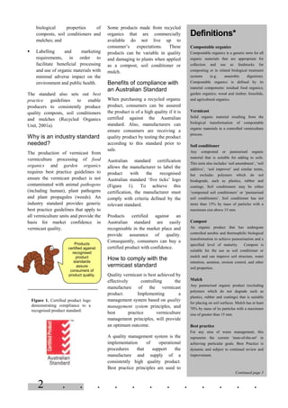 2 . . . . . . . . . . . .
biological properties of
composts, soil conditioners and
mulches; and
§ Labelling and marketing
requirements, in order to
facilitate beneficial processing
and use of organic materials with
minimal adverse impact on the
environment and public health.
The standard also sets out best
practice guidelines to enable
producers to consistently produce
quality composts, soil conditioners
and mulches (Recycled Organics
Unit, 2001a).
Why is an industry standard
needed?
The production of vermicast from
vermiculture processing of food
organics and garden organics
requires best practice guidelines to
ensure the vermicast product is not
contaminated with animal pathogens
(including human), plant pathogens
and plant propagules (weeds). An
industry standard provides generic
best practice guidelines that apply to
all vermiculture units and provide the
basis for market confidence in
vermicast quality.
Some products made from recycled
organics that are commercially
available do not live up to
consumer’s expectations. These
products can be variable in quality
and damaging to plants when applied
as a compost, soil conditioner or
mulch.
Benefits of compliance with
an Australian Standard
When purchasing a recycled organic
product, consumers can be assured
the product is of a high quality if it is
certified against the Australian
standard. Also, manufacturers can
ensure consumers are receiving a
quality product by testing the product
according to this standard prior to
sale.
Australian standard certification
allows the manufacturer to label the
product with the recognised
Australian standard ‘five ticks’ logo
(Figure 1). To achieve this
certification, the manufacturer must
comply with criteria defined by the
relevant standard.
Products certified against an
Australian standard are easily
recognisable in the market place and
provide assurance of quality.
Consequently, consumers can buy a
certified product with confidence.
How to comply with the
vermicast standard
Quality vermicast is best achieved by
effectively controlling the
manufacture of the vermicast
product. Implementing a
management system based on quality
management system principles, and
best practice vermiculture
management principles, will provide
an optimum outcome.
A quality management system is the
implementation of operational
procedures that support the
manufacture and supply of a
consistently high quality product.
Best practice principles are used to
Definitions*
Compostable organics
Compostable organics is a generic term for all
organic materials that are appropriate for
collection and use as feedstocks for
composting or in related biological treatment
systems (e.g. anaerobic digestion).
Compostable organics is defined by its
material components: residual food organics;
garden organics; wood and timber; biosolids,
and agricultural organics.
Vermicast
Solid organic material resulting from the
biological transformation of compostable
organic materials in a controlled vermiculture
process.
Soil conditioner
Any composted or pasteurised organic
material that is suitable for adding to soils.
This term also includes ‘soil amendment’, ‘soil
additive’, ‘soil improver’ and similar terms,
but excludes polymers which do not
biodegrade, such as plastics, rubber and
coatings. Soil conditioners may be either
‘composted soil conditioners’ or ‘pasteurised
soil conditioners’. Soil conditioner has not
more than 15% by mass of particles with a
maximum size above 15 mm.
Compost
An organic product that has undergone
controlled aerobic and thermophilic biological
transformation to achieve pasteurisation and a
specified level of maturity. Compost is
suitable for the use as soil conditioner or
mulch and can improve soil structure, water
retention, aeration, erosion control, and other
soil properties.
Mulch
Any pasteurised organic product (excluding
polymers which do not degrade such as
plastics, rubber and coatings) that is suitable
for placing on soil surfaces. Mulch has at least
70% by mass of its particles with a maximum
size of greater than 15 mm.
Best practice
For any area of waste management, this
represents the current 'state-of-the-art' in
achieving particular goals. Best Practice is
dynamic and subject to continual review and
improvement.
Continued page 3
Products
certified against
recognised
product
standards
assure
consumers of
product quality.
Figure 1. Certified product logo
demonstrating compliance to a
recognised product standard.
 