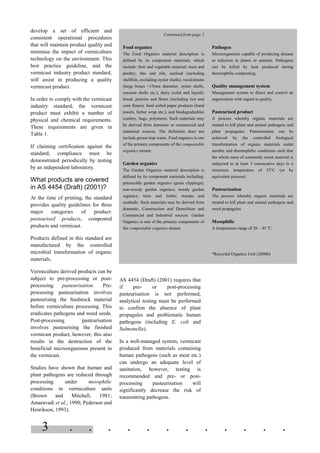 3 . . . . . . . . . . . .
develop a set of efficient and
consistent operational procedures
that will maintain product quality and
minimise the impact of vermiculture
technology on the environment. This
best practice guideline, and the
vermicast industry product standard,
will assist in producing a quality
vermicast product.
In order to comply with the vermicast
industry standard, the vermicast
product must exhibit a number of
physical and chemical requirements.
These requirements are given in
Table 1.
If claiming certification against the
standard, compliance must be
demonstrated periodically by testing
by an independent laboratory.
What products are covered
in AS 4454 (Draft) (2001)?
At the time of printing, the standard
provides quality guidelines for three
major categories of product:
pasteurised products, composted
products and vermicast.
Products defined in this standard are
manufactured by the controlled
microbial transformation of organic
materials.
Vermiculture derived products can be
subject to pre-processing or post-
processing pasteurisation. Pre-
processing pasteurisation involves
pasteurising the feedstock material
before vermiculture processing. This
eradicates pathogens and weed seeds.
Post-processing pasteurisation
involves pasteurising the finished
vermicast product, however, this also
results in the destruction of the
beneficial microorganisms present in
the vermicast.
Studies have shown that human and
plant pathogens are reduced through
processing under mesophilic
conditions in vermiculture units
(Brown and Mitchell, 1981;
Amaravadi et al., 1990; Pederson and
Henrikson, 1993).
AS 4454 (Draft) (2001) requires that
if pre- or post-processing
pasteurisation is not performed,
analytical testing must be performed
to confirm the absence of plant
propagules and problematic human
pathogens (including E. coli and
Salmonella).
In a well-managed system, vermicast
produced from materials containing
human pathogens (such as meat etc.)
can undergo an adequate level of
sanitation, however, testing is
recommended and pre- or post-
processing pasteurisation will
significantly decrease the risk of
transmitting pathogens.
Continued from page 2
Food organics
The Food Organics material description is
defined by its component materials, which
include: fruit and vegetable material; meat and
poultry; fats and oils, seafood (including
shellfish, excluding oyster shells); recalcitrants
(large bones >15mm diameter, oyster shells,
coconut shells etc.); dairy (solid and liquid);
bread, pastries and flours (including rice and
corn flours); food soiled paper products (hand
towels, butter wrap etc.); and biodegradeables
(cutlery, bags, polymers). Such materials may
be derived from domestic or commercial and
industrial sources. The definition does not
include grease trap waste. Food organics is one
of the primary components of the compostable
organics stream.
Garden organics
The Garden Organics material description is
defined by its component materials including:
putrescible garden organics (grass clippings);
non-woody garden organics; woody garden
organics; trees and limbs; stumps and
rootballs. Such materials may be derived from
domestic, Construction and Demolition and
Commercial and Industrial sources. Garden
Organics is one of the primary components of
the compostable organics stream.
Pathogen
Microorganisms capable of producing disease
or infection in plants or animals. Pathogens
can be killed by heat produced during
thermophilic composting.
Quality management system
Management system to direct and control an
organisation with regard to quality.
Pasteurised product
A process whereby organic materials are
treated to kill plant and animal pathogens and
plant propagules. Pasteurisation can be
achieved by the controlled biological
transformation of organic materials under
aerobic and thermophilic conditions such that
the whole mass of constantly moist material is
subjected to at least 3 consecutive days to a
minimum temperature of 55°C (or by
equivalent process).
Pasteurisation
The process whereby organic materials are
treated to kill plant and animal pathogens and
weed propagules.
Mesophilic
A temperature range of 20 – 45 o
C.
*Recycled Organics Unit (2000b)
 